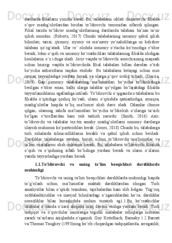 darslarda   filiallarni  yozishi  kerak.  Bu,  talabalarni   ishlab  chiqaruvchi   filialda
o’quv   mashg’ulotlaridan   biridan   to’ldiruvchi   tomonidan   sifarish   qilingan.
Filial   tarzda   to’ldiruv   mashg’ulotlarining   darslarida   talabani   ba’zan   ta’sir
qilish   mumkin.   (Roberts,   2017)   Chunki   talabalarning   umumiy   qabul   qilish
bilimlari,   tarixi,   ijtimoiy,   siyosiy   va   ma’naviy   yo’nalishlariga   uz   kelishuv
talabani   qo’zg’atadi.   Ular   ro’   olishda   umumiy   o’rtacha   ko’rinishga   e’tibor
beradi, lekin o’qish va umumiy ko’rsatkichlari talabalarning filialda olishgan
hosilalarini o’z ichiga oladi. Joriy vaqtda to’ldiruvchi asoschisining maqsadi
uchun   hozirgi   vaqtda   to’ldiruvchida   filial   talabalari   billan   darsdan   o’tish
bo’yicha   axborotlarni   taqdim   etishdir.   Bu   talabalarni   kelajagi   uchun   mos
ravnaq   tayyorlashga   yordam   beradi   va   ularga   o’quv   oreliq   ochadi.   (Garcia,
2019)   Gap   jismoniy   talabalarning   ma’lumotlari   bo’yicha   to’ldirilishiga
berilgan   e’tibor   emas,   balki   ularga   talablar   qo’yilgan   bo’lajakdagi   filialda
tayyorlanishlarini egallashga intiladi. To’ldiruvchi o’qiganida u talabalarni bu
filialda   o’qitishga   qoshiq   ko’radi,   ularni   o’qitishda   qatnashishga,   ayniqsa,
mashg’ulotlar   haqida   to’liq   ma’lumot   olish   davo   oladi.   Odamlar   iltimos
qilgan,   ularning   sahifa   ma’lumotlari   bo’yicha   to’ldirilish   o’zlariga   ta’sirli
bo’lgan   e’tiroflaridan   ham   yuk   tashish   zarurdir.   (Smith,   2016)   Axir,
to’ldiruvchi   va   talabalar   tez-tez   amaliy   mashg’ulotlarni   umumiy   darslarga
ulayish muhimini ko’paytirishlari kerak. (Jones, 2018) Chunki bu, talabalarga
turli   sohalarda   xilma-xilliklarini   kerakli   va   qabul   qilish   uchun   beriladi.
Darsliklar   talabalarga   yordam   berish   uchun   to’ldiruvchi   ma’lumotlar   va
ta’lim vositalarini olish imkonini beradi. Bu, talabalarni to’ldiruvchi filialida
o’qish   va   o’qishning   sifatli   bo’lishiga   yordam   beradi   va   ularni   o’zlarini
yaxshi tayyorlashga yordam beradi.
1.1.To’ldiruvchi   va   uning   ta’lim   bosqichlari   darsliklarda
muhimligi
To’ldiruvchi va uning ta’lim bosqichlari darsliklarda muhimligi haqida
to’g’rilash   uchun,   ma’lumotlar   maktab   darsliklaridan   olingan.   Turli
amaliyotlar   bilan   o’qitish   texnikasi,   tajribalardan   ham   olib   kelgan.   Tug’ruq
soddalashtirishlar   va   mavjud   bilimlardagi   o’zgarishlardan   ko’ra,   darsliklar
nosozliklar   bilan   kurashishda   muhim   tuzatish   eg1.1.Bu   ko’rsatkichlar
talabalar   o’rtasida   o’zaro   aloqada   uzoq   davom   etishga   yordam   beradi.   Turli
tadqiqot   va   o’quvchilar   nazoratiga   tegishli   malakalar   oshiqlarga   nisbatan
zararli  ta’sirlarni  aniqlashda  o’rganish.  Guy  Kettelhack,  Barnaby  1.2.Barratt
va Thomas Toughey (1993)ning ko’rib-chiqarilgan tadqiqatlarida, arroganlik,