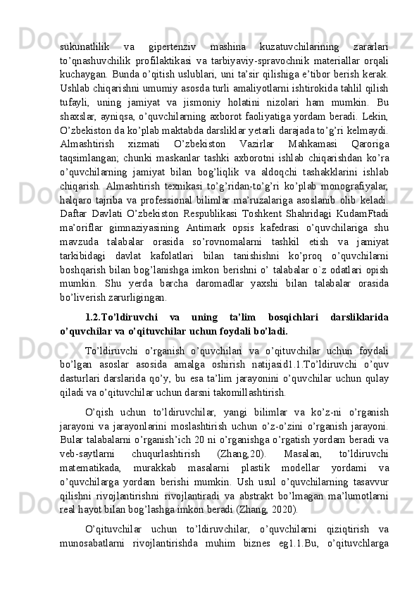 sukunatlilik   va   gipertenziv   mashina   kuzatuvchilarining   zararlari
to’qnashuvchilik   profilaktikasi   va   tarbiyaviy-spravochnik   materiallar   orqali
kuchaygan. Bunda o’qitish uslublari, uni ta’sir qilishiga e’tibor berish kerak.
Ushlab chiqarishni umumiy asosda turli amaliyotlarni ishtirokida tahlil qilish
tufayli,   uning   jamiyat   va   jismoniy   holatini   nizolari   ham   mumkin.   Bu
shaxslar, ayniqsa, o’quvchilarning axborot faoliyatiga yordam beradi. Lekin,
O’zbekiston da ko’plab maktabda darsliklar yetarli darajada to’g’ri kelmaydi.
Almashtirish   xizmati   O’zbekiston   Vazirlar   Mahkamasi   Qaroriga
taqsimlangan;   chunki   maskanlar   tashki   axborotni   ishlab   chiqarishdan   ko’ra
o’quvchilarning   jamiyat   bilan   bog’liqlik   va   aldoqchi   tashakklarini   ishlab
chiqarish.   Almashtirish   texnikasi   to’g’ridan-to’g’ri   ko’plab   monografiyalar,
halqaro   tajriba   va   professional   bilimlar   ma’ruzalariga   asoslanib   olib   keladi.
Daftar   Davlati   O’zbekiston   Respublikasi   Toshkent   Shahridagi   KudamFtadi
ma’oriflar   gimnaziyasining   Antimark   opsis   kafedrasi   o’quvchilariga   shu
mavzuda   talabalar   orasida   so’rovnomalarni   tashkil   etish   va   jamiyat
tarkibidagi   davlat   kafolatlari   bilan   tanishishni   ko’proq   o’quvchilarni
boshqarish  bilan bog’lanishga imkon berishni o’ talabalar o`z odatlari opish
mumkin.   Shu   yerda   barcha   daromadlar   yaxshi   bilan   talabalar   orasida
bo’liverish zarurligingan.
1.2.To’ldiruvchi   va   uning   ta’lim   bosqichlari   darsliklarida
o’quvchilar va o’qituvchilar uchun foydali bo’ladi.
To’ldiruvchi   o’rganish   o’quvchilari   va   o’qituvchilar   uchun   foydali
bo’lgan   asoslar   asosida   amalga   oshirish   natijasid1.1.To’ldiruvchi   o’quv
dasturlari   darslarida   qo’y,   bu   esa   ta’lim   jarayonini   o’quvchilar   uchun   qulay
qiladi va o’qituvchilar uchun darsni takomillashtirish.
O’qish   uchun   to’ldiruvchilar,   yangi   bilimlar   va   ko’z-ni   o’rganish
jarayoni   va   jarayonlarini   moslashtirish   uchun   o’z-o’zini   o’rganish   jarayoni.
Bular talabalarni o’rganish’ich 20 ni o’rganishga o’rgatish yordam beradi va
veb-saytlarni   chuqurlashtirish   (Zhang,20).   Masalan,   to’ldiruvchi
matematikada,   murakkab   masalarni   plastik   modellar   yordami   va
o’quvchilarga   yordam   berishi   mumkin.   Ush   usul   o’quvchilarning   tasavvur
qilishni   rivojlantirishni   rivojlantiradi   va   abstrakt   bo’lmagan   ma’lumotlarni
real hayot bilan bog’lashga imkon beradi (Zhang, 2020).
O’qituvchilar   uchun   to’ldiruvchilar,   o’quvchilarni   qiziqtirish   va
munosabatlarni   rivojlantirishda   muhim   biznes   eg1.1.Bu,   o’qituvchlarga