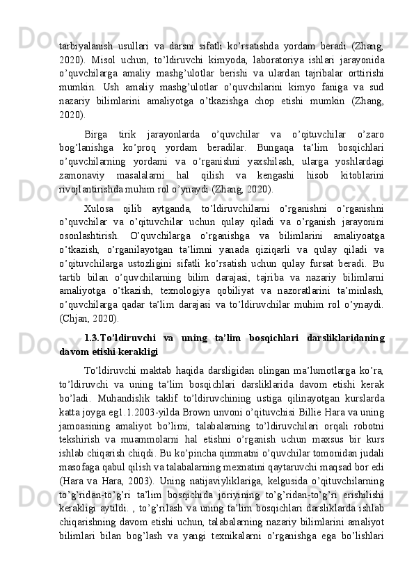 tarbiyalanish   usullari   va   darsni   sifatli   ko’rsatishda   yordam   beradi   (Zhang,
2020).   Misol   uchun,   to’ldiruvchi   kimyoda,   laboratoriya   ishlari   jarayonida
o’quvchilarga   amaliy   mashg’ulotlar   berishi   va   ulardan   tajribalar   orttirishi
mumkin.   Ush   amaliy   mashg’ulotlar   o’quvchilarini   kimyo   faniga   va   sud
nazariy   bilimlarini   amaliyotga   o’tkazishga   chop   etishi   mumkin   (Zhang,
2020).
Birga   tirik   jarayonlarda   o’quvchilar   va   o’qituvchilar   o’zaro
bog’lanishga   ko’proq   yordam   beradilar.   Bungaqa   ta’lim   bosqichlari
o’quvchilarning   yordami   va   o’rganishni   yaxshilash,   ularga   yoshlardagi
zamonaviy   masalalarni   hal   qilish   va   kengashi   hisob   kitoblarini
rivojlantirishda muhim rol o’ynaydi (Zhang, 2020).
Xulosa   qilib   aytganda,   to’ldiruvchilarni   o’rganishni   o’rganishni
o’quvchilar   va   o’qituvchilar   uchun   qulay   qiladi   va   o’rganish   jarayonini
osonlashtirish.   O’quvchilarga   o’rganishga   va   bilimlarini   amaliyoatga
o’tkazish,   o’rganilayotgan   ta’limni   yanada   qiziqarli   va   qulay   qiladi   va
o’qituvchilarga   ustozligini   sifatli   ko’rsatish   uchun   qulay   fursat   beradi.   Bu
tartib   bilan   o’quvchilarning   bilim   darajasi,   tajriba   va   nazariy   bilimlarni
amaliyotga   o’tkazish,   texnologiya   qobiliyat   va   nazoratlarini   ta’minlash,
o’quvchilarga   qadar   ta’lim   darajasi   va   to’ldiruvchilar   muhim   rol   o’ynaydi.
(Chjan, 2020).
1.3.To’ldiruvchi   va   uning   ta’lim   bosqichlari   darsliklaridaning
davom etishi kerakligi
To’ldiruvchi   maktab   haqida   darsligidan   olingan   ma’lumotlarga   ko’ra,
to’ldiruvchi   va   uning   ta’lim   bosqichlari   darsliklarida   davom   etishi   kerak
bo’ladi.   Muhandislik   taklif   to’ldiruvchining   ustiga   qilinayotgan   kurslarda
katta joyga eg1.1.2003-yilda Brown unvoni o’qituvchisi Billie Hara va uning
jamoasining   amaliyot   bo’limi,   talabalarning   to’ldiruvchilari   orqali   robotni
tekshirish   va   muammolarni   hal   etishni   o’rganish   uchun   maxsus   bir   kurs
ishlab chiqarish chiqdi. Bu ko’pincha qimmatni o’quvchilar tomonidan judali
masofaga qabul qilish va talabalarning mexnatini qaytaruvchi maqsad bor edi
(Hara   va   Hara,   2003).   Uning   natijaviyliklariga,   kelgusida   o’qituvchilarning
to’g’ridan-to’g’ri   ta’lim   bosqichida   joriyining   to’g’ridan-to’g’ri   erishilishi
kerakligi   aytildi.   ,  to’g’rilash   va   uning   ta’lim   bosqichlari   darsliklarda   ishlab
chiqarishning davom etishi uchun, talabalarning nazariy bilimlarini amaliyot
bilimlari   bilan   bog’lash   va   yangi   texnikalarni   o’rganishga   ega   bo’lishlari