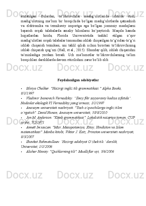 kuzatilgan.   Bulardan,   to’ldiruvchilar   mashg’ulotlarida   ishtirok   etish,
mashg’ulotning   ma’lum   bir   bosqichida   bo’lgan   mashg’ulotlarda   qatnashish
va   elektronika   va   texnikaviy   importga   ega   bo’lgan   jismoniy   mashqlarni
bajarish   orqali   talabalarda   amaliy   bilimlarni   ko’paytirish.   Maqola   hamda
hujjatlardan   birida,   Florida   Universitetida   tashkil   etilgan   o’quv
mashg’ulotlari orqali talabalar tomonidan ishlab chiqarilgan to’g’ridan-to’g’ri
ishlab   chiqarish   texnikasi,   uni   tahlil   qilish   uchun   birortasi   to’ldiruvchining
ishlab chiqarish qog’ozi (Hall, et al., 2015). Shunday qilib, ishlab chiqarishni
ta’minlashga   yordam   beradi.   Uch   ma’lumotlar   to’ldiruvchilarning   ta’lim
bosqichlari darsliklarda davom ettirilishini zarur bo’lib olib.
Foydalanilgan adabiyotlar
Silviya Chalker. "Hozirgi ingliz tili grammatikasi."  Alpha Books, 
8/1/1997
Vladimir Ivanovich Vernadskiy. “Ilmiy fikr sayyoraviy hodisa sifatida”. 
Nodavlat ekologik VI Vernadskiy jamg’armasi, 1/1/1997
Anaxaym universiteti nashriyoti. "Yosh o’quvchilarga ingliz tilini 
o’rgatish".  Devid Nunan, Anaxaym universiteti, 30/8/2010
Jon M. Anderson. "Kitob grammatikasi". Lokalistik nazariya tomon, CUP
arxivi, 7/2/1971
Annett Imxauzen. "Misr, Mesopotamiya, Xitoy, Hindiston va Islom 
matematikasi".  Manba kitobi, Viktor J. Katz, Prinston universiteti nashriyoti,
8/5/2007
Shavkat Ra matullaev. ‘Hozirgi adabiyot O’zbek tili.’ darslik, 	ḣ
Universitet, 1/1/2006	
Alisher Navoiy. "Qushlarning tili". Mualliflar uyi, 3/6/2006