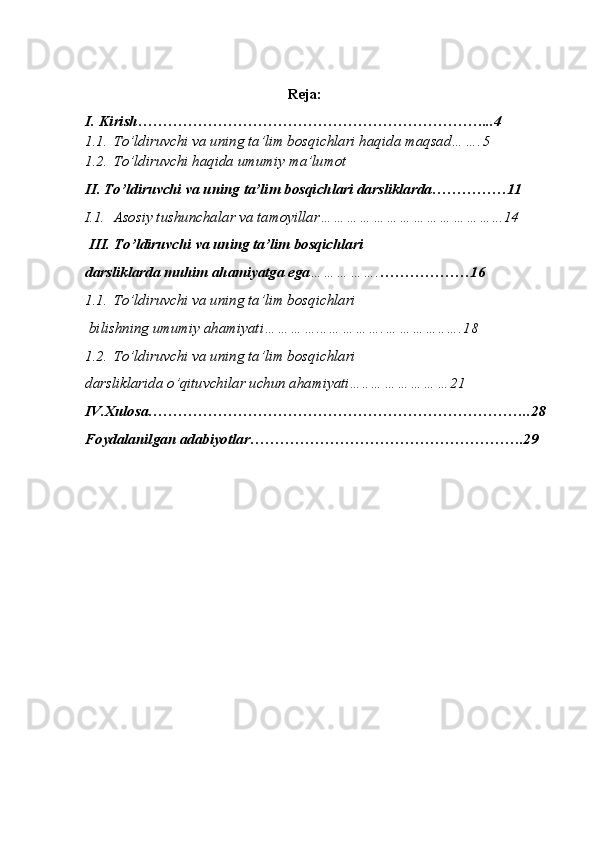 Reja:
I. Kirish……………………………………………………………...4
1.1. To’ldiruvchi va uning ta’lim bosqichlari haqida maqsad…….5
1.2. To’ldiruvchi haqida umumiy ma’lumot
II. To’ldiruvchi va uning ta’lim bosqichlari darsliklarda……………11
I.1. Asosiy tushunchalar va tamoyillar…………………………………...14
 III. To’ldiruvchi va uning ta’lim bosqichlari 
darsliklarda muhim ahamiyatga ega ……………. ………………16
1.1. To’ldiruvchi va uning ta’lim bosqichlari
 bilishning umumiy ahamiyati…………...………….…………..….18
1.2. To’ldiruvchi va uning ta’lim bosqichlari 
darsliklarida o’qituvchilar uchun ahamiyati…..………………21
IV.Xulosa…………………………………………………………………..28
Foydalanilgan adabiyotlar……………………………………………….29 