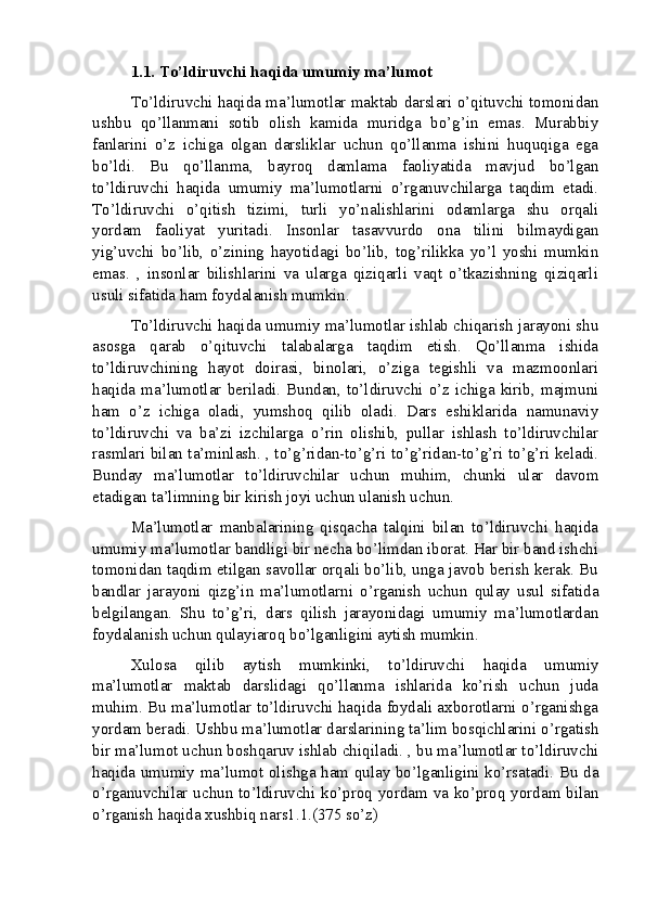 1.1. To’ldiruvchi haqida umumiy ma’lumot
To’ldiruvchi haqida ma’lumotlar maktab darslari o’qituvchi tomonidan
ushbu   qo’llanmani   sotib   olish   kamida   muridga   bo’g’in   emas.   Murabbiy
fanlarini   o’z   ichiga   olgan   darsliklar   uchun   qo’llanma   ishini   huquqiga   ega
bo’ldi.   Bu   qo’llanma,   bayroq   damlama   faoliyatida   mavjud   bo’lgan
to’ldiruvchi   haqida   umumiy   ma’lumotlarni   o’rganuvchilarga   taqdim   etadi.
To’ldiruvchi   o’qitish   tizimi,   turli   yo’nalishlarini   odamlarga   shu   orqali
yordam   faoliyat   yuritadi.   Insonlar   tasavvurdo   ona   tilini   bilmaydigan
yig’uvchi   bo’lib,   o’zining   hayotidagi   bo’lib,   tog’rilikka   yo’l   yoshi   mumkin
emas.   ,   insonlar   bilishlarini   va   ularga   qiziqarli   vaqt   o’tkazishning   qiziqarli
usuli sifatida ham foydalanish mumkin.
To’ldiruvchi haqida umumiy ma’lumotlar ishlab chiqarish jarayoni shu
asosga   qarab   o’qituvchi   talabalarga   taqdim   etish.   Qo’llanma   ishida
to’ldiruvchining   hayot   doirasi,   binolari,   o’ziga   tegishli   va   mazmoonlari
haqida ma’lumotlar beriladi. Bundan, to’ldiruvchi o’z ichiga kirib, majmuni
ham   o’z   ichiga   oladi,   yumshoq   qilib   oladi.   Dars   eshiklarida   namunaviy
to’ldiruvchi   va   ba’zi   izchilarga   o’rin   olishib,   pullar   ishlash   to’ldiruvchilar
rasmlari bilan ta’minlash. , to’g’ridan-to’g’ri to’g’ridan-to’g’ri to’g’ri keladi.
Bunday   ma’lumotlar   to’ldiruvchilar   uchun   muhim,   chunki   ular   davom
etadigan ta’limning bir kirish joyi uchun ulanish uchun.
Ma’lumotlar   manbalarining   qisqacha   talqini   bilan   to’ldiruvchi   haqida
umumiy ma’lumotlar bandligi bir necha bo’limdan iborat. Har bir band ishchi
tomonidan taqdim etilgan savollar orqali bo’lib, unga javob berish kerak. Bu
bandlar   jarayoni   qizg’in   ma’lumotlarni   o’rganish   uchun   qulay   usul   sifatida
belgilangan.   Shu   to’g’ri,   dars   qilish   jarayonidagi   umumiy   ma’lumotlardan
foydalanish uchun qulayiaroq bo’lganligini aytish mumkin.
Xulosa   qilib   aytish   mumkinki,   to’ldiruvchi   haqida   umumiy
ma’lumotlar   maktab   darslidagi   qo’llanma   ishlarida   ko’rish   uchun   juda
muhim. Bu ma’lumotlar to’ldiruvchi haqida foydali axborotlarni o’rganishga
yordam beradi. Ushbu ma’lumotlar darslarining ta’lim bosqichlarini o’rgatish
bir ma’lumot uchun boshqaruv ishlab chiqiladi. , bu ma’lumotlar to’ldiruvchi
haqida umumiy ma’lumot olishga ham qulay bo’lganligini ko’rsatadi. Bu da
o’rganuvchilar uchun to’ldiruvchi ko’proq yordam va ko’proq yordam bilan
o’rganish haqida xushbiq nars1.1.(375 so’z)