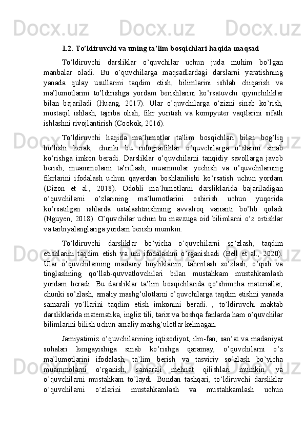 1.2. To’ldiruvchi va uning ta’lim bosqichlari haqida maqsad
To’ldiruvchi   darsliklar   o’quvchilar   uchun   juda   muhim   bo’lgan
manbalar   oladi.   Bu   o’quvchilarga   maqsadlardagi   darslarni   yaratishning
yanada   qulay   usullarini   taqdim   etish,   bilimlarini   ishlab   chiqarish   va
ma’lumotlarini   to’ldirishga   yordam   berishlarini   ko’rsatuvchi   qiyinchiliklar
bilan   bajariladi   (Huang,   2017).   Ular   o’quvchilarga   o’zizni   sinab   ko’rish,
mustaqil   ishlash,   tajriba   olish,   fikr   yuritish   va   kompyuter   vaqtlarini   sifatli
ishlashni rivojlantirish (Cookok, 2016).
To’ldiruvchi   haqida   ma’lumotlar   ta’lim   bosqichlari   bilan   bog’liq
bo’lishi   kerak,   chunki   bu   infograifiklar   o’quvchilarga   o’zlarini   sinab
ko’rishga   imkon   beradi.   Darsliklar   o’quvchilarni   tanqidiy   savollarga   javob
berish,   muammolarni   ta’riflash,   muammolar   yechish   va   o’quvchilarning
fikrlarini   ifodalash   uchun   qayerdan   boshlanilishi   ko’rsatish   uchun   yordam
(Dizon   et   al.,   2018).   Odobli   ma’lumotlarni   darsliklarida   bajariladigan
o’quvchilarni   o’zlarining   ma’lumotlarini   oshirish   uchun   yuqorida
ko’rsatilgan   ishlarda   ustalashtirishning   avvalroq   varianti   bo’lib   qoladi
(Nguyen, 2018). O’quvchilar uchun bu mavzuga oid bilimlarni o’z ortishlar
va tarbiyalanglariga yordam berishi mumkin.
To’ldiruvchi   darsliklar   bo’yicha   o’quvchilarni   so’zlash,   taqdim
etishlarini   taqdim   etish   va   uni   ifodalashni   o’rganishadi   (Bell   et   al.,   2020).
Ular   o’quvchilarning   madaniy   boyliklarini,   tahrirlash   so’zlash,   o’qish   va
tinglashning   qo’llab-quvvatlovchilari   bilan   mustahkam   mustahkamlash
yordam   beradi.   Bu   darsliklar   ta’lim   bosqichlarida   qo’shimcha   materiallar,
chunki so’zlash, amaliy mashg’ulotlarni o’quvchilarga taqdim etishni yanada
samarali   yo’llarini   taqdim   etish   imkonini   beradi.   ,   to’ldiruvchi   maktab
darsliklarida matematika, ingliz tili, tarix va boshqa fanlarda ham o’quvchilar
bilimlarini bilish uchun amaliy mashg’ulotlar kelmagan.
Jamiyatimiz o’quvchilarining iqtisodiyot, ilm-fan, san’at va madaniyat
sohalari   kengayishiga   sinab   ko’rishga   qaramay,   o’quvchilarni   o’z
ma’lumotlarini   ifodalash,   ta’lim   berish   va   tasviriy   so’zlash   bo’yicha
muammolarni   o’rganish,   samarali   mehnat   qilishlari   mumkin.   va
o’quvchilarni   mustahkam   to’laydi.   Bundan   tashqari,   to’ldiruvchi   darsliklar
o’quvchilarni   o’zlarini   mustahkamlash   va   mustahkamlash   uchun