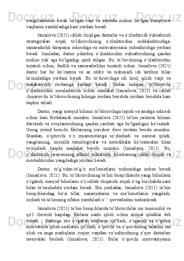 yengillashtirish   kerak   bo’lgan   vaqt   va   xayotda   muhim   bo’lgan   kompyuter
vaqtlarini yaxshilashga ham yordam beradi.
Ismailova (2021) ishlab chiqilgan dasturlar va o’zlashtirish yuksaltirish
strategiyalari   orqali   to’ldiruvchining   o’zlashtirishni   soddalashtirishga,
samaradorlik   darajasini   oshirishga   va   motivatsiyasini   yuksaltirishga   yordam
beradi.   Jumladan,   dastur   jidaydoq   o’zlashtirishni   yuksaltirishning   qanday
muhim   yuk   ega   bo’lganligi   qayd   etilgan.   Bu,   to’luvchining   o’zlashtirishni
tuzatish   uchun,   faollik   va   samaradorlikni   tuzatish   uchun.   Ismailova   (2021)
dastur   har   bir   ko’rsatma   va   an   oddiy   va   tushunarli   ish   tartibini   bilan
ta’minlashga   yordam   beradi.   Bu   to’diruvchiga   ish   hosil   qilish   vaqti   va
malakaviylik   yordamga   yordam   beradi.   Undan   tashqari,   to’ldiruvchi
o’zlashtirishni   osonlashtirish   uchun   maslahat   (Ismailova,   2021)   va   ishlab
chiqaruvchi to’ldiruvchining bilimga yordam berishda yordam berishda ham
taqdim etiladi.
Dastur, yangi mavjud bilimni to’ldiruvchiga topish va amalga oshirish
uchun   ham   foydalanish   mumkin.   Ismailova   (2021)   ta’lim   jarayoni   bilimni
davolash   va   rivojlantirishning   qanday   jarohati   ega   bo’lganligini   ko’rsatadi.
Uning   yoxud   birinchi   fikrlarining   yurishuv   does   yordam   berishi   mumkin.
Masalan,   o’qituvchi   o’z   muammolariga   so’zlashadi   va   nazorat   qiladi,
yangilarning,   nosozlik   texnologiyalar   va   metodikalar   ko’rsatmalari   bilan
ta’minlash   haqida   maslahat   berishi   mumkin   (Ismailova,   2021).   Bu,
o’zlashtirish   jarayonining   sifatini   yuksaltishi,   bilimlarning   ishlab   chiqish   va
moslashtirishni yangilashga yordam beradi.
Dastur,   to’g’ridan-to’g’ri   ma’lumotlarni   tushunishga   imkon   beradi
(Ismailova, 2021). Bu, to’ldiruvchining ta’lim bosqichlarida yangi bilimlarni
o’rgatish, mavjud bilimlarni o’z ishlab chiqarishi orqali o’ng burchakda narx
bilan   ta’minlashda   yordam   beradi.   Shu   jumladan,   Ismailova   (2021)   ta’lim
bosqichlaridagi   ba’zi   tillar,   nazariyalarini   va   ma’lumotlarini   yangilash,
sozlash va ta’limning sifatini yaxshilash o’ ‘ quvvatlashni tushuntiradi.
Ismailova (2021) ta’lim bosqichlarida to’ldiruvchilar uni tinimsizlik va
qo’l   chevrish   haqidagi   fikrlarni   nashi   qilish   uchun   xizmat   qiladilar   deb
yozadi.   ,   dasturga   xos   o’rgatish   usullarini   qo’llash,   o’rganish   va   o’qishni
motivatsiya qilish usullarini qo’llash, o’quvchi va o’quvchining talantini tan
olish   va   unga   mashqlarni   yuqori   vaqtdan   yo’naltirishning   o’quv   dasturlari
tavsiyalari   beriladi   (Ismailova,   2021).   Bular   o’quvchi   motivatsiyasini