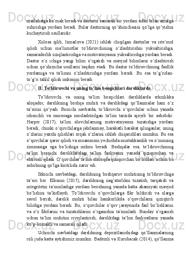 maslahatga ko’mak beradi va dasturni samarali bir yordam sifati bilan amalga
oshirishga yordam beradi. Bular dasturning qo’shimchasini qo’lga qo’yishni
kuchaytirish usullaridir.
Xulosa   qilib,   Ismailova   (2021)   ishlab   chiqilgan   dasturlar   va   iste’mol
qilish   uchun   ma’lumotlar   to’ldiruvchining   o’zlashtirishni   yuksaltirishga,
samaradorlik oziqlantirishga va motivatsiyasini yuksaltirishga yordam beradi.
Dastur   o’z   ichiga   yangi   bilim   o’rgatish   va   mavjud   bilimlarni   o’zlashtirish
uchun   qo’shimcha   usullarni   taqdim   etadi.   Bu   dastur   to’ldiruvchining   faollik
yordamiga   va   ta’limni   o’zlashtirishga   yordam   beradi.   Bu   esa   to’g’ridan-
to’g’ri tahlil qilish imkonini beradi.
II. To’ldiruvchi va uning ta’lim bosqichlari darsliklarda
To’ldiruvchi   va   uning   ta’lim   bosqichlari   darsliklarda   erkinlikka
aloqador,   darslikning   boshqa   muhiti   va   darslikdagi   qo’llanmalar   ham   o’z
ta’sirini   qo’yadi.   Birinchi   navbatda,   to’ldiruvchi   o’quvchilar   uchun   yanada
ishonchli   va   murosaga   moslashtirilgan   ta’lim   tarzida   ajoyib   bir   asbobdir.
Harper   (2017),   ta’lim   oluvchilarning   motivatsiyasini   tuzatishga   yordam
beradi, chunki o’quvchilarga jabrlanmay, harakatli harakat qilinganlar, uning
o’zlarini yaxshi qilishlari orqali o’zlarini ishlab chiqarishlari mumkin. Bu esa
o’quvchilar qaror qilish va muammoni yechishda mustahkamlik va o’zimning
zimmasiga   ega   bo’lishiga   imkon   beradi.   Boshqalar   esa,   to’ldiruvchining
ta’lim   bosqichi   darsliklaridagi   ta’lim   faoliyatini   yanada   qiziquvchan   va
ehtirosli qiladi. O’quvchilar ta’lim olmoqda qiziquvchan bo’lishlari uchun bu
asbobning qo’lga kiritilishi zarur edi.
Ikkinchi   navbatdagi,   darslikning   boshqaruv   muhitining   to’ldiruvchiga
ta’siri   bor.   Elkonin   (2015),   darslikning   nag’atorlikni   tuzatish,   tarqatish   va
integritetni   ta’minlashga   yordam   berishning   yanada   katta   ahamiyati   mavjud
bo’lishini   ta’kidlaydi.   To’ldiruvchi   o’quvchilarga   fikr   bildirish   va   ularga
savol   berish,   darslik   muhiti   bilan   hamkorlikda   o’quvchilarni   qiziqtirib
bilishga   yordam   beradi.   Bu,   o’quvchilar   o’quv   jarayonida   faol   bo’lishlarini
va   o’z   fikrlarini   va   tuzatishlarini   o’rganishni   ta’minlash.   Bunday   o’rganish
uchun   ta’lim   muhitini   rivojlantirish,   darslikdagi   ta’lim   faoliyatlarni   yanada
ko’p-komakli va samarali qiladi.
Uchinchi   navbatdagi   darslikning   depozitlanishidagi   qo’llanmalarning
roli juda katta aytishimiz mumkin. Bademli va Kurubacak (2014), qo’llanma