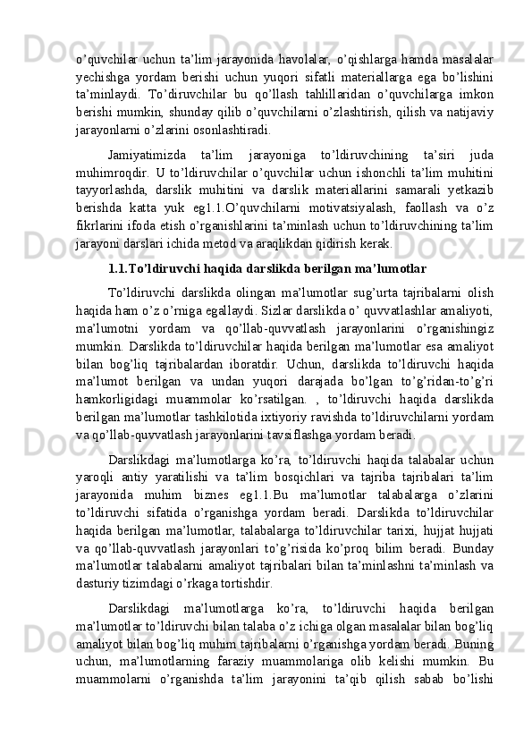 o’quvchilar   uchun   ta’lim   jarayonida   havolalar,   o’qishlarga   hamda   masalalar
yechishga   yordam   berishi   uchun   yuqori   sifatli   materiallarga   ega   bo’lishini
ta’minlaydi.   To’diruvchilar   bu   qo’llash   tahlillaridan   o’quvchilarga   imkon
berishi mumkin, shunday qilib o’quvchilarni o’zlashtirish, qilish va natijaviy
jarayonlarni o’zlarini osonlashtiradi.
Jamiyatimizda   ta’lim   jarayoniga   to’ldiruvchining   ta’siri   juda
muhimroqdir.   U   to’ldiruvchilar   o’quvchilar   uchun   ishonchli   ta’lim   muhitini
tayyorlashda,   darslik   muhitini   va   darslik   materiallarini   samarali   yetkazib
berishda   katta   yuk   eg1.1.O’quvchilarni   motivatsiyalash,   faollash   va   o’z
fikrlarini ifoda etish o’rganishlarini ta’minlash uchun to’ldiruvchining ta’lim
jarayoni darslari ichida metod va araqlikdan qidirish kerak.
1.1.To’ldiruvchi haqida darslikda berilgan ma’lumotlar
To’ldiruvchi   darslikda   olingan   ma’lumotlar   sug’urta   tajribalarni   olish
haqida ham o’z o’rniga egallaydi. Sizlar darslikda o’ quvvatlashlar amaliyoti,
ma’lumotni   yordam   va   qo’llab-quvvatlash   jarayonlarini   o’rganishingiz
mumkin. Darslikda to’ldiruvchilar haqida berilgan ma’lumotlar esa amaliyot
bilan   bog’liq   tajribalardan   iboratdir.   Uchun,   darslikda   to’ldiruvchi   haqida
ma’lumot   berilgan   va   undan   yuqori   darajada   bo’lgan   to’g’ridan-to’g’ri
hamkorligidagi   muammolar   ko’rsatilgan.   ,   to’ldiruvchi   haqida   darslikda
berilgan ma’lumotlar tashkilotida ixtiyoriy ravishda to’ldiruvchilarni yordam
va qo’llab-quvvatlash jarayonlarini tavsiflashga yordam beradi.
Darslikdagi   ma’lumotlarga   ko’ra,   to’ldiruvchi   haqida   talabalar   uchun
yaroqli   antiy   yaratilishi   va   ta’lim   bosqichlari   va   tajriba   tajribalari   ta’lim
jarayonida   muhim   biznes   eg1.1.Bu   ma’lumotlar   talabalarga   o’zlarini
to’ldiruvchi   sifatida   o’rganishga   yordam   beradi.   Darslikda   to’ldiruvchilar
haqida   berilgan   ma’lumotlar,   talabalarga   to’ldiruvchilar   tarixi,   hujjat   hujjati
va   qo’llab-quvvatlash   jarayonlari   to’g’risida   ko’proq   bilim   beradi.   Bunday
ma’lumotlar  talabalarni  amaliyot  tajribalari  bilan  ta’minlashni  ta’minlash   va
dasturiy tizimdagi o’rkaga tortishdir.
Darslikdagi   ma’lumotlarga   ko’ra,   to’ldiruvchi   haqida   berilgan
ma’lumotlar to’ldiruvchi bilan talaba o’z ichiga olgan masalalar bilan bog’liq
amaliyot bilan bog’liq muhim tajribalarni o’rganishga yordam beradi. Buning
uchun,   ma’lumotlarning   faraziy   muammolariga   olib   kelishi   mumkin.   Bu
muammolarni   o’rganishda   ta’lim   jarayonini   ta’qib   qilish   sabab   bo’lishi