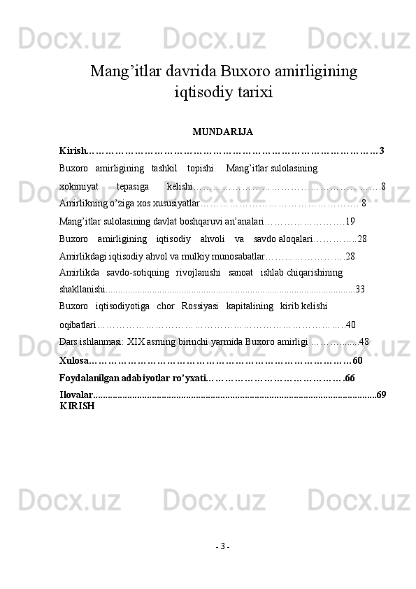 Mang’itlar davrida Buxoro amirligining
iqtisodiy tarixi
MUNDARIJA 
Kirish………………………………………………………………………………3 
Buxoro   amirligining   tashkil    topishi.    Mang’itlar sulolasining 
xokimiyat   tepasiga   kelishi………………………………………………….8
Amirlikning o’ziga xos xususiyatlar…………………………………………. 8 
Mang’itlar sulolasining davlat boshqaruvi an’analari…………………….19 
Buxoro    amirligining    iqtisodiy    ahvoli    va    savdo aloqalari…………..28 
Amirlikdagi iqtisodiy ahvol va mulkiy munosabatlar…………………….28 
Amirlikda   savdo-sotiqning   rivojlanishi   sanoat   ishlab chiqarishining 
shakllanishi......................................................................................................33 
Buxoro   iqtisodiyotiga   chor   Rossiyasi   kapitalining   kirib kelishi 
oqibatlari…………………………………………………………………..40 
Dars ishlanmasi:  Х I Х  asrning birinchi yarmida Buxoro amirligi ………........48 
Xulosa………………………………………………………………………60 
Foydalanilgan adabiyotlar ro’yxati…………………………………….66 
Ilovalar....................................................................................................................69
KIRISH 
 
-  3  - 
  
