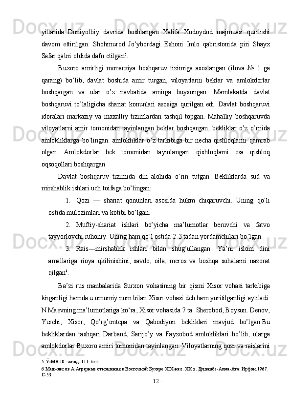 yillarida   Doniyolbiy   davrida   boshlangan   Xalifa   Xudoydod   majmuasi   qurilishi
davom   ettirilgan.   Shohmurod   Jo’ybordagi   Eshoni   Imlo   qabristonida   piri   Shayx
Safar qabri oldida dafn etilgan 5
. 
Buxoro   amirligi   monarxiya   boshqaruv   tizimiga   asoslangan   (ilova   №   1   ga
qarang)   bo’lib,   davlat   boshida   amir   turgan,   viloyatlarni   beklar   va   amlokdorlar
boshqargan   va   ular   o’z   navbatida   amirga   buysungan.   Mamlakatda   davlat
boshqaruvi   to’laligicha   shariat   konunlari   asosiga   qurilgan   edi.   Davlat   boshqaruvi
idoralari   markaziy   va   maxalliy   tizimlardan   tashqil   topgan.   Mahalliy   boshqaruvda
viloyatlarni   amir   tomonidan   tayinlangan   beklar   boshqargan,   bekliklar   o’z   o’rnida
amlokliklarga   bo’lingan.   amlokliklar   o’z   tarkibiga   bir   necha   qishloqlarni   qamrab
olgan.   Amlokdorlar   bek   tomonidan   tayinlangan.   qishloqlarni   esa   qishloq
oqsoqollari boshqargan. 
Davlat   boshqaruv   tizimida   din   alohida   o’rin   tutgan.   Bekliklarda   sud   va
mirshablik ishlari uch toifaga bo’lingan: 
1. Qozi   —   shariat   qonunlari   asosida   hukm   chiqaruvchi.   Uning   qo’li
ostida mulozimlari va kotibi bo’lgan. 
2. Muftiy-shariat   ishlari   bo’yicha   ma’lumotlar   beruvchi   va   fatvo
tayyorlovchi ruhoniy.  Uning ham qo’l ostida 2-3 tadan yordamchilari bo’lgan. 
3. Rais—mirshablik   ishlari   bilan   shug’ullangan.   Ya’ni   islom   dini
amallariga   rioya   qkilinishini,   savdo,   oila,   meros   va   boshqa   sohalarni   nazorat
qilgan 6
. 
Ba’zi   rus   manbalarida   Surxon   vohasining   bir   qismi   Xisor   vohasi   tarkibiga
kirganligi hamda u umumiy nom bilan Xisor vohasi deb ham yuritilganligi aytiladi.
N.Maevning ma’lumotlariga ko’ra, Xisor vohasida 7 ta: Sherobod, Boysun. Denov,
Yurchi,   Xisor,   Qo’rg’ontepa   va   Qabodiyon   bekliklari   mavjud   bo’lgan.Bu
bekliklardan   tashqari   Darband,   Sarijo’y   va   Fayzobod   amlokliklari   bo’lib,   ularga
amlokdorlar Buxoro amiri tomonidan tayinlangan. Viloyatlarning qozi va raislarini
5  ЎзМЭ.10 –жилд. 111- бет 
6  Маджлисов А.Аграрные отношения в Восточной Бухаре XIX-нач. XX в. Д анбе-Алма-Ата: Ирфон.1967. 
С-53. 
-  12  - 
  