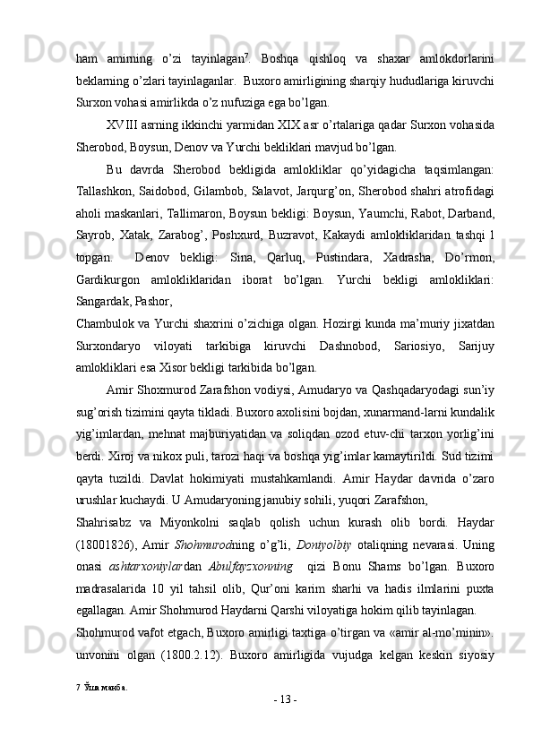 ham   amirning   o’zi   tayinlagan 7
.   Boshqa   qishloq   va   shaxar   amlokdorlarini
beklarning o’zlari tayinlaganlar.  Buxoro amirligining sharqiy hududlariga kiruvchi
Surxon vohasi amirlikda o’z nufuziga ega bo’lgan. 
XVIII asrning ikkinchi yarmidan XIX asr o’rtalariga qadar Surxon vohasida
Sherobod, Boysun, Denov va Yurchi bekliklari mavjud bo’lgan. 
Bu   davrda   Sherobod   bekligida   amlokliklar   qo’yidagicha   taqsimlangan:
Tallashkon,  Saidobod, Gilambob, Salavot, Jarqurg’on, Sherobod shahri  atrofidagi
aholi maskanlari, Tallimaron, Boysun bekligi: Boysun, Yaumchi, Rabot, Darband,
Sayrob,   Xatak,   Zarabog’,   Poshxurd,   Buzravot,   Kakaydi   amlokliklaridan   tashqi   l
topgan.     Denov   bekligi:   Sina,   Qarluq,   Pustindara,   Xadrasha,   Do’rmon,
Gardikurgon   amlokliklaridan   iborat   bo’lgan.   Yurchi   bekligi   amlokliklari:
Sangardak, Pashor, 
Chambulok va Yurchi shaxrini o’zichiga olgan. Hozirgi kunda ma’muriy jixatdan
Surxondaryo   viloyati   tarkibiga   kiruvchi   Dashnobod,   Sariosiyo,   Sarijuy
amlokliklari esa Xisor bekligi tarkibida bo’lgan. 
Amir Shoxmurod Zarafshon vodiysi, Amudaryo va Qashqadaryodagi sun’iy
sug’orish tizimini qayta tikladi. Buxoro axolisini bojdan, xunarmand-larni kundalik
yig’imlardan,   mehnat   majburiyatidan   va   soliqdan   ozod   etuv-chi   tarxon   yorlig’ini
berdi. Xiroj va nikox puli, tarozi haqi va boshqa yig’imlar kamaytirildi. Sud tizimi
qayta   tuzildi.   Davlat   hokimiyati   mustahkamlandi.   Amir   Haydar   davrida   o’zaro
urushlar kuchaydi. U Amudaryoning janubiy sohili, yuqori Zarafshon, 
Shahrisabz   va   Miyonkolni   saqlab   qolish   uchun   kurash   olib   bordi.   Haydar
(18001826),   Amir   Shohmurod ning   o’g’li,   Doniyolbiy   otaliqning   nevarasi.   Uning
onasi   ashtarxoniylar dan   Abulfayzxonning     qizi   Bonu   Shams   bo’lgan.   Buxoro
madrasalarida   10   yil   tahsil   olib,   Qur’oni   karim   sharhi   va   hadis   ilmlarini   puxta
egallagan. Amir Shohmurod Haydarni Qarshi viloyatiga hokim qilib tayinlagan. 
Shohmurod vafot etgach, Buxoro amirligi taxtiga o’tirgan va «amir al-mo’minin».
unvonini   olgan   (1800.2.12).   Buxoro   amirligida   vujudga   kelgan   keskin   siyosiy
7  Ўша манба. 
-  13  - 
  