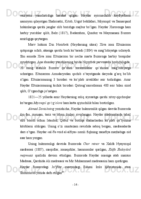 vaziyatni   yumshatishga   harakat   qilgan.   Haydar   ayirmachilik   kayfiyatlarni
namoyon qilayotgan Shahrisabz, Kitob, Urgut bekliklari, Miyonqol va Samarqand
hokimlariga  qarshi   janglar   olib borishga  majbur   bo’lgan.  Haydar   Xurosonga  ham
harbiy   yurishlar   qilib,   Balx   (1817),   Badaxshon,   Qunduz   va   Maymanani   Buxoro
amirligiga qaytargan. 
Marv   hokimi   Din   Nosirbek   (Haydarning   ukasi)   Xiva   xoni   Eltuzarxon
qutqusiga uchib, akasiga qarshi bosh ko’taradi (1804) va mag’lubiyatga uchraydi.
Shu   asnoda   Xiva   xoni   Eltuzarxon   bir   necha   marta   Buxoroga   harbiy   bosqinlar
uyushtirgan. Ana shunday yurishlarning birida Niyozbek parvonachi boshchiligida 
20   ming   kishilik   Buxoro   qo’shini   xorazmliklar   qo’shinini   mag’lubiyatga
uchratgan.   Eltuzarxon   Amudaryodan   qochib   o’tayotganda   daryoda   g’arq   bo’lib
o’lgan.   Eltuzarxonning   3   birodari   va   ko’plab   xivaliklar   asir   tushishgan.   Amir
Haydar   Eltuzarxonning   kichik   birodari   Qutoug’murodxonni   400   asir   bilan   ozod
qilib, O’rganchga jo’natgan. 
1821—25 yillarda amir Haydarning soliq siyosatiga qarshi xitoy-qipchoqlar
ko’targan  Miyonqol qo’zg’oloni  ham katta qiyinchilik bilan bostirilgan. 
Ahmad Donishning   yozishicha, Haydar hukmronlik qilgan davrda Buxoroda
ilm-fan,   xususan,   tarix   va   islom   ilmlari   rivojlangan.   Haydar   madrasalarda   tahsil
olib   borish   uchun   Istanbul,   Qobul   va   boshqa   shaharlardan   ko’plab   qo’lyozma
kitoblarni   oldirgan.   Uning   o’zi   muntazam   ravishda   saboq   bergan,   madrasalarda
dars o’tgan. Haydar «al-Fa-void al-alfiya» nomli fiqhning xanafiya mazhabiga oid
asar ham yozgan. 
Uning   hukmronligi   davrida   Buxoroda   Chor   minor   va   Xalifa   Nyayozqul
madrasasi   (1807),   masjidlar,   xonaqohlar,   hammomlar   qurilgan,   Xalfa   Xudoydod
majmuasi   qurilishi   davom   ettirilgan.   Buxoroda   Haydar   onasiga   atab   maxsus
Madrasa, Qarshida Ali madrasasi va Mir Muhammad madrasasini ham qurdirgan. 
Haydar   Buxorodagi   Jo’ybor   mavzeidagi   Eshoni   Imlo   qabristonida   otasi
Shohmurod yonida dafn etilgan 14
. 
-  14  - 
  