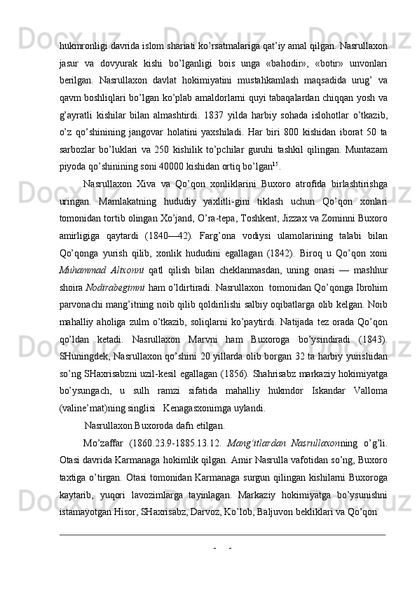 hukmronligi davrida islom shariati ko’rsatmalariga qat’iy amal qilgan. Nasrullaxon
jasur   va   dovyurak   kishi   bo’lganligi   bois   unga   «bahodir»,   «botir»   unvonlari
berilgan.   Nasrullaxon   davlat   hokimiyatini   mustahkamlash   maqsadida   urug’   va
qavm boshliqlari bo’lgan ko’plab amaldorlarni quyi tabaqalardan chiqqan yosh va
g’ayratli   kishilar   bilan   almashtirdi.   1837   yilda   harbiy   sohada   islohotlar   o’tkazib,
o’z   qo’shinining   jangovar   holatini   yaxshiladi.   Har   biri   800   kishidan   iborat   50   ta
sarbozlar   bo’luklari   va   250   kishilik   to’pchilar   guruhi   tashkil   qilingan.   Muntazam
piyoda qo’shinining soni 40000 kishidan ortiq bo’lgan 15
. 
Nasrullaxon   Xiva   va   Qo’qon   xonliklarini   Buxoro   atrofida   birlashtirishga
uringan.   Mamlakatning   hududiy   yaxlitli-gini   tiklash   uchun   Qo’qon   xonlari
tomonidan tortib olingan Xo’jand, O’ra-tepa, Toshkent, Jizzax va Zominni Buxoro
amirligiga   qaytardi   (1840—42).   Farg’ona   vodiysi   ulamolarining   talabi   bilan
Qo’qonga   yurish   qilib,   xonlik   hududini   egallagan   (1842).   Biroq   u   Qo’qon   xoni
Muhammad   Alixonni   qatl   qilish   bilan   cheklanmasdan,   uning   onasi   —   mashhur
shoira  Nodirabegimni  ham o’ldirtiradi. Nasrullaxon  tomonidan Qo’qonga Ibrohim
parvonachi mang’itning noib qilib qoldirilishi salbiy oqibatlarga olib kelgan. Noib
mahalliy  aholiga  zulm   o’tkazib,   soliqlarni   ko’paytirdi.  Natijada  tez  orada  Qo’qon
qo’ldan   ketadi.   Nasrullaxon   Marvni   ham   Buxoroga   bo’ysindiradi   (1843).
SHuningdek, Nasrullaxon qo’shini 20 yillarda olib borgan 32 ta harbiy yurishidan
so’ng SHaxrisabzni uzil-kesil egallagan (1856). Shahrisabz markaziy hokimiyatga
bo’ysungach,   u   sulh   ramzi   sifatida   mahalliy   hukmdor   Iskandar   Valloma
(valine’mat)ning singlisi   Kenagasxonimga uylandi. 
Nasrullaxon Buxoroda dafn etilgan. 
Mo’zaffar   (1860.23.9-1885.13.12.   Mang’itlardan   Nasrullaxon ning   o’g’li.
Otasi davrida Karmanaga hokimlik qilgan. Amir Nasrulla vafotidan so’ng, Buxoro
taxtiga o’tirgan. Otasi tomonidan Karmanaga surgun qilingan kishilarni Buxoroga
kaytarib,   yuqori   lavozimlarga   tayinlagan.   Markaziy   hokimiyatga   bo’ysunishni
istamayotgan Hisor, SHaxrisabz, Darvoz, Ko’lob, Baljuvon bekliklari va Qo’qon 
                                                                                                                                                                                            
-  - 
  