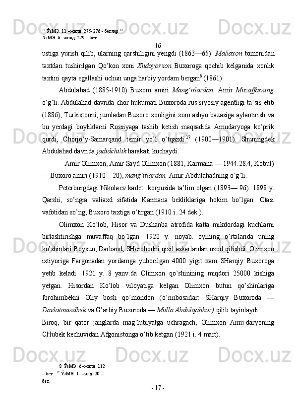14
  ЎзМЭ . 11 – жилд . 275-276 -  бетлар   15
ЎзМЭ . 6 – жилд . 279 –  бет . 
16 
ustiga   yurish   qilib,   ularning   qarshiligini   yengdi   (1863—65).   Mallaxon   tomonidan
taxtdan   tushirilgan   Qo’kon   xoni   Xudoyorxon   Buxoroga   qochib   kelganida   xonlik
taxtini qayta egallashi uchun unga harbiy yordam bergan 8
 (1861).  
Abdulahad   (1885-1910)   Buxoro   amiri   Mang’itlardan.   Amir   Muzaffarning
o’g’li. Abdulahad davrida chor hukumati Buxoroda rus siyosiy agentligi ta’sis etib
(1886), Turkistonni, jumladan Buxoro xonligini xom ashyo bazasiga aylantirish va
bu   yerdagi   boyliklarni   Rossiyaga   tashib   ketish   maqsadida   Amudaryoga   ko’prik
qurdi,   Chorjo’y-Samarqand   temir   yo’l   o’tqazdi. 17
  (1900—1901).   Shuningdek
Abdulahad davrida  jadidchilik  harakati kuchaydi. 
Amir Olimxon, Amir Sayd Olimxon (1881, Karmana — 1944.28.4, Kobul) 
— Buxoro amiri (1910—20),  mang’itlardan.  Amir Abdulahadning o’g’li. 
Peterburgdagi Nikolaev kadet    korpusida ta’lim olgan (1893— 96). 1898 y.
Qarshi,   so’ngra   valiaxd   sifatida   Karmana   bekliklariga   hokim   bo’lgan.   Otasi
vafotidan so’ng, Buxoro taxtiga o’tirgan (1910 i. 24 dek.). 
Olimxon   Ko’lob,   Hisor   va   Dushanba   atrofida   katta   mikdordagi   kuchlarni
birlashtirishga   muvaffaq   bo’lgan.   1920   y.   noyab.   oyining   o’rtalarida   uning
ko’shinlari Boysun, Darband, SHerobodni qizil askarlardan ozod qilishdi. Olimxon
ixtiyoriga   Fargonadan   yordamga   yuborilgan   4000   yigit   xam   SHarqiy   Buxoroga
yetib   keladi.   1921   y.   8   yanv.da   Olimxon   qo’shinining   miqdori   25000   kishiga
yetgan.   Hisordan   Ko’lob   viloyatiga   kelgan   Olimxon   butun   qo’shinlariga
Ibrohimbekni   Oliy   bosh   qo’mondon   (o’rinbosarlar:   SHarqiy   Buxoroda   —
Davlatmandbek  va G’arbiy Buxoroda —  Mulla Abdulqahhor)  qilib tayinlaydi. 
Biroq,   bir   qator   janglarda   mag’lubiyatga   uchragach,   Olimxon   Amu-daryoning
CHubek kechuvidan Afgonistonga o’tib ketgan (1921 i. 4 mart). 
8  ЎзМЭ.   6–жилд. 112 
– бет.   17
 ЎзМЭ. 1–жилд. 20 – 
бет. 
-  17  - 
  