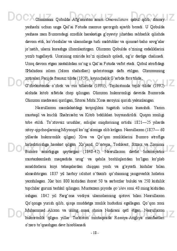 Olimxonni   Qobulda   Afg’oniston   amiri   Omonullaxon   qabul   qilib,   doimiy
yashashi   uchun   unga   Qal’ai   Fotuda   maxsus   qarorgoh   ajratib   beradi.   U   Qobulda
yashasa   xam   Buxorodagi   ozodlik   harakatiga   g’oyaviy   jihatdan   rahbarlik   qilishda
davom etdi, ko’rboshilar va ulamolarga turli maktublar va qimmat-baho sovg’alar
jo’natib,   ularni   kurashga   ilhomlantirgan.   Olimxon   Qobulda   o’zining   esdaliklarini
yozib   tugallaydi.   Umrining   oxirida   ko’zi   ojizlanib   qoladi,   og’ir   dardga   chalinadi.
Uzoq davom etgan xastalikdan so’ng u Qal’ai Fotuda vafot etadi. Qobul atrofidagi
SHahidoni   islom   (Islom   shahidlari)   qabristoniga   dafn   etilgan.   Olimxonning
xotiralari Parijda fransuz tilida (1929), keyinchalik G’arbda fors tilida, 
O’zbekistonda   o’zbek   va   rus   tillarida   (1991),   Tojikistonda   tojik   tilida   (1992)
alohida   kitob   sifatida   chop   qilingan.   Olimxon   hukmronligi   davrida   Buxoroda
Olimxon madrasasi qurilgan, Sitorai Mohi Xosa saroyini qurish yakunlangan. 
Nasrullaxon   mamlakatdagi   tarqoqlikni   tugatish   uchun   kurashdi.   Yarim
mustaqil   va   kuchli   Shahrisabz   va   Kitob   bekliklari   buysundirildi.   Quqon   xonligi
tobe   etildi.   To’xtovsiz   urushlar,   soliqlar   miqdorining   ortishi   1821—25   yilarda
xitoy-qipchoqlarning Miyonqol ko’zg’oloniga olib kelgan. Nasrullaxon (1827— 60
yillarda   hukmronlik   qilgan)   Xiva   va   Qo’qon   xonliklarini   Buxoro   atrofiga
birlashtirishga   harakat   qilgan.   Xo’jand,   O’ratepa,   Toshkent,   Jizzax   va   Zominni
Buxoro   amirligiga   qaytargan   (1840-42).   Nasrullaxon   davlat   hokimiyatini
mustaxkamlash   maqsadida   urug’   va   qabila   boshliqlaridan   bo’lgan   ko’plab
amaldorlarni   kuyi   tabaqalardan   chiqqan   yosh   va   g’ayratli   kishilar   bilan
almashtirgan.   1837   yil   harbiy   islohot   o’tkazib   qo’shinning   jangovarlik   holatini
yaxshilagan.   Xar   biri   800   kishidan   iborat   50   ta   sarbozlar   buluki   va   250   kishilik
tupchilar guruxi tashkil qilingan. Muntazam piyoda  qo’shin   soni 40 ming kishidan
oshgan.   1842   yil   Farg’ona   vodiysi   ulamolarining   qistovi   bilan   Nasrullaxon
Qo’qonga   yurish   qilib,   qisqa   muddatga   xonlik   hududini   egallagan.   Qo’qon   xoni
Muhammad   Alixon   va   uning   onasi   shoira   Nodirani   qatl   etgan.   Nasrullaxon
hukmronlik   qilgan   yillar   Turkiston   mintaqasida   Rossiya-Angliya   manfaatlari
o’zaro to’qnashgan davr hisoblanadi 
-  18  - 
  