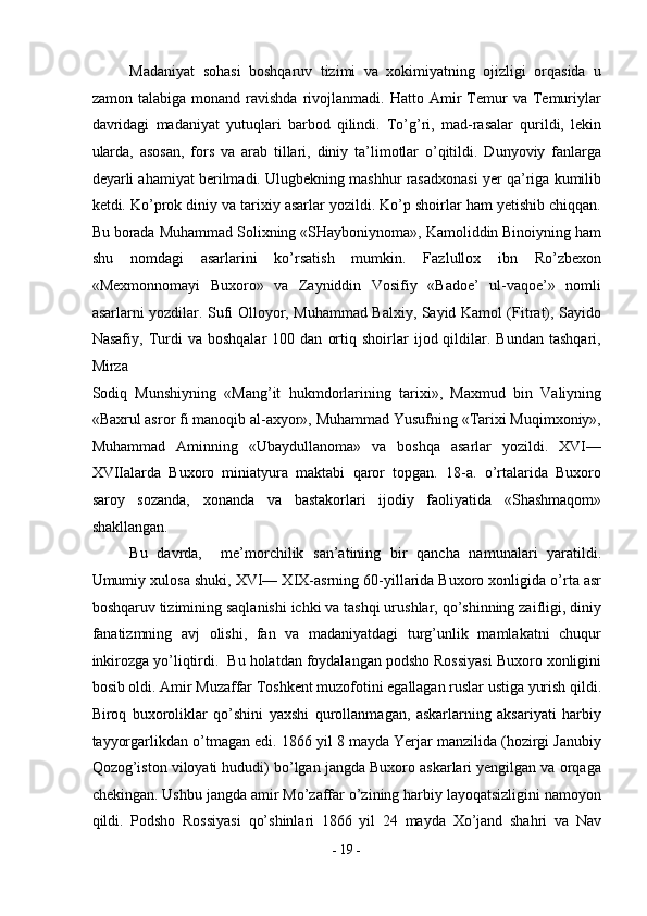 Madaniyat   sohasi   boshqaruv   tizimi   va   xokimiyatning   ojizligi   orqasida   u
zamon   talabiga  monand   ravishda   rivojlanmadi.   Hatto  Amir   Temur   va   Temuriylar
davridagi   madaniyat   yutuqlari   barbod   qilindi.   To’g’ri,   mad-rasalar   qurildi,   lekin
ularda,   asosan,   fors   va   arab   tillari,   diniy   ta’limotlar   o’qitildi.   Dunyoviy   fanlarga
deyarli ahamiyat berilmadi. Ulugbekning mashhur rasadxonasi yer qa’riga kumilib
ketdi. Ko’prok diniy va tarixiy asarlar yozildi. Ko’p shoirlar ham yetishib chiqqan.
Bu borada Muhammad Solixning «SHayboniynoma», Kamoliddin Binoiyning ham
shu   nomdagi   asarlarini   ko’rsatish   mumkin.   Fazlullox   ibn   Ro’zbexon
«Mexmonnomayi   Buxoro»   va   Zayniddin   Vosifiy   «Badoe’   ul-vaqoe’»   nomli
asarlarni yozdilar. Sufi Olloyor, Muhammad Balxiy, Sayid Kamol (Fitrat), Sayido
Nasafiy,   Turdi   va   boshqalar   100  dan   ortiq   shoirlar   ijod  qildilar.  Bundan   tashqari,
Mirza 
Sodiq   Munshiyning   «Mang’it   hukmdorlarining   tarixi»,   Maxmud   bin   Valiyning
«Baxrul asror fi manoqib al-axyor», Muhammad Yusufning «Tarixi Muqimxoniy»,
Muhammad   Aminning   «Ubaydullanoma»   va   boshqa   asarlar   yozildi.   XVI—
XVIIalarda   Buxoro   miniatyura   maktabi   qaror   topgan.   18-a.   o’rtalarida   Buxoro
saroy   sozanda,   xonanda   va   bastakorlari   ijodiy   faoliyatida   «Shashmaqom»
shakllangan. 
Bu   davrda,     me’morchilik   san’atining   bir   qancha   namunalari   yaratildi.
Umumiy xulosa shuki, XVI— XIX-asrning 60-yillarida Buxoro xonligida o’rta asr
boshqaruv tizimining saqlanishi ichki va tashqi urushlar, qo’shinning zaifligi, diniy
fanatizmning   avj   olishi,   fan   va   madaniyatdagi   turg’unlik   mamlakatni   chuqur
inkirozga yo’liqtirdi.  Bu holatdan foydalangan podsho Rossiyasi Buxoro xonligini
bosib oldi. Amir Muzaffar Toshkent muzofotini egallagan ruslar ustiga yurish qildi.
Biroq   buxoroliklar   qo’shini   yaxshi   qurollanmagan,   askarlarning   aksariyati   harbiy
tayyorgarlikdan o’tmagan edi. 1866 yil 8 mayda Yerjar manzilida (hozirgi Janubiy
Qozog’iston viloyati hududi) bo’lgan jangda Buxoro askarlari yengilgan va orqaga
chekingan. Ushbu jangda amir Mo’zaffar o’zining harbiy layoqatsizligini namoyon
qildi.   Podsho   Rossiyasi   qo’shinlari   1866   yil   24   mayda   Xo’jand   shahri   va   Nav
-  19  - 
  
