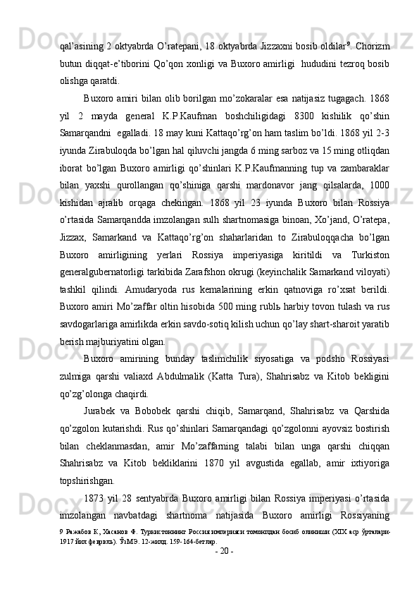 qal’asining 2 oktyabrda O’ratepani, 18 oktyabrda Jizzaxni bosib oldilar 9
. Chorizm
butun diqqat-e’tiborini  Qo’qon xonligi va Buxoro amirligi    hududini  tezroq bosib
olishga qaratdi. 
Buxoro  amiri  bilan  olib  borilgan  mo’zokaralar   esa   natijasiz  tugagach.   1868
yil   2   mayda   general   K.P.Kaufman   boshchiligidagi   8300   kishilik   qo’shin
Samarqandni  egalladi. 18 may kuni Kattaqo’rg’on ham taslim bo’ldi. 1868 yil 2-3
iyunda Zirabuloqda bo’lgan hal qiluvchi jangda 6 ming sarboz va 15 ming otliqdan
iborat   bo’lgan   Buxoro   amirligi   qo’shinlari   K.P.Kaufmanning   tup   va   zambaraklar
bilan   yaxshi   qurollangan   qo’shiniga   qarshi   mardonavor   jang   qilsalarda,   1000
kishidan   ajralib   orqaga   chekingan.   1868   yil   23   iyunda   Buxoro   bilan   Rossiya
o’rtasida Samarqandda imzolangan sulh shartnomasiga binoan, Xo’jand, O’ratepa,
Jizzax,   Samarkand   va   Kattaqo’rg’on   shaharlaridan   to   Zirabuloqqacha   bo’lgan
Buxoro   amirligining   yerlari   Rossiya   imperiyasiga   kiritildi   va   Turkiston
generalgubernatorligi tarkibida Zarafshon okrugi (keyinchalik Samarkand viloyati)
tashkil   qilindi.   Amudaryoda   rus   kemalarining   erkin   qatnoviga   ro’xsat   berildi.
Buxoro amiri  Mo’zaffar oltin hisobida 500 ming rubl ь   harbiy tovon tulash va rus
savdogarlariga amirlikda erkin savdo-sotiq kilish uchun qo’lay shart-sharoit yaratib
berish majburiyatini olgan. 
Buxoro   amirining   bunday   taslimchilik   siyosatiga   va   podsho   Rossiyasi
zulmiga   qarshi   valiaxd   Abdulmalik   (Katta   Tura),   Shahrisabz   va   Kitob   bekligini
qo’zg’olonga chaqirdi. 
Jurabek   va   Bobobek   qarshi   chiqib,   Samarqand,   Shahrisabz   va   Qarshida
qo’zgolon kutarishdi. Rus qo’shinlari Samarqandagi qo’zgolonni ayovsiz bostirish
bilan   cheklanmasdan,   amir   Mo’zaffarning   talabi   bilan   unga   qarshi   chiqqan
Shahrisabz   va   Kitob   bekliklarini   1870   yil   avgustida   egallab,   amir   ixtiyoriga
topshirishgan. 
1873   yil   28   sentyabrda   Buxoro   amirligi   bilan   Rossiya   imperiyasi   o’rtasida
imzolangan   navbatdagi   shartnoma   natijasida   Buxoro   amirligi   Rossiyaning
9   Ражабов  К,  Хасанов  Ф.  Туркистоннинг  Россия  империяси   томонпдан   босиб  олиниши   (XIX  аср   ўрталари-
1917 йил феврвль). ЎзМЭ. 12-жилд. 159-164-бетлар. 
-  20  - 
  
