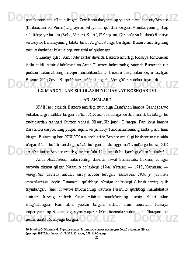 protektorati deb e’lon qilingan. Zarafshon daryosining yuqori qismi sharqiy Buxoro
(Badaxshon   va   Pomir)dagi   ayrim   viloyatlar   qo’ldan   ketgan.   Amudaryoning   chap
sohilidagi yerlar esa (Balx, Mozori Sharif, Shibirg’on, Qundo’z va boshqa) Rossiya
va   Buyuk   Britaniyaning   talabi   bilan   Afg’onistonga   berilgan,   Buxoro   amirligining
xorijiy davlatlar bilan aloqa yuritishi ta’qiqlangan. 
Shunday qilib, Amir Mo’zaffar davrida Buxoro amirligi Rossiya tomonidan
istilo etildi. Amir Abdulaxad va Amir Olimxon hukmronligi vaqtida Buxoroda rus
podsho hukumatining mavqei  mustahkamlandi. Buxoro bosqinidan keyin tuzilgan
Buxoro Xalq Sovet Respublikasi tashkil topgach, Mang’itlar sulolasi tugatildi. 
1.2. MANG’ITLAR SULOLASINING DAVLAT BOSHQARUVI 
AN’ANALARI 
XVIII asr oxirida Buxoro amirligi xududiga Zarafshon hamda Qashqadaryo
vohalaridagi mulklar kirgan bo’lsa, XIX asr boshlariga kelib, amirlik tarkibiga bu
xududlardan   tashqari   Surxon   vohasi,   Xisor,   Xo’jand,   O’ratepa,   Panjikent   hamda
Zarafshon daryosining yuqori oqimi va janubiy Turkmanistonning katta qismi ham
kirgan. Bularning bari XIX-XX asr boshlarida Buxoro amirligi boshqaruv tizimida
o’zgarishlar   bo’lib turishiga sabab bo’lgan.       So’nggi ma’lumotlarga ko’ra, XIX
asr o’rtalarida Buxoro amirligi tasarrufida 44 ta beklik bo’lganligi e’tirof etiladi 10
.  
Amir   Abdulahad,   hukmronligi   davrida   avval   Shahrisabz   hokimi,   so’ngra
saroyda   xizmat   qilgan   Nasrullo   qo’shbegi   (19-a.   o’rtalari   —   1918,   Karmana)   —
mang’itlar   davrida   nufuzli   saroy   arbobi   bo’lgan .   Buxoroda   1910   y.   yanvar ь
voqealaridan   keyin   Ostanaqul   qo’shbegi   o’rniga   qo’shbegi   (   bosh   vazir)   qilib
tayinlangan.   Said   Olimxon   hukmronligi   davrida   Nasrullo   qushbegi   mamlakatda
amirdan   keyingi   nufuzli   shaxs   sifatida   mamlakatning   asosiy   ishlari   bilan
shug’ullangan.   Rus   tilini   yaxshi   bilgani   uchun   amir   nomidan   Rossiya
imperiyasining Buxorodagi siyosiy agenti bilan bevosita muloqotlar o’tkazgan, bir
necha marta Rossiyaga borgan. 
10  Ражабов К.Хасанов Ф. Туркистоннинг Россия империяси томонидан босиб олиниши (19 аср 
ўрталари1917I йил февраль). ЎзМЭ. 12-жилд. 159-164-бетлар.  
-  21  - 
  