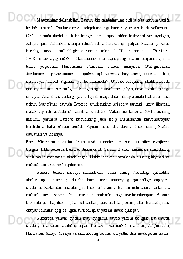 Mavzuning dolzarbligi.   Bugun, biz talabalarning oldida o’ta muhim vazifa
turibdi, u ham bo’lsa tariximizni kelajak avlodga haqqoniy tarix sifatida yetkazish. 
O’zbekistonda   davlatchilik   bo’lmagan,   deb   orqavorotdan   tashviqot   yuritayotgan,
xalqaro   jamoatchilikni   shunga   ishontirishga   harakat   qilayotgan   kuchlarga   zarba
berishga   tayyor   bo’lishligimiz   zamon   talabi   bo’lib   qolmoqda.     Prezident
I.A.Karimov   aytganidek   ―Hammamiz   shu   tuproqning   suvini   ichganmiz,   non
tuzini   yeganmiz.   Hammamiz   o’zimizni   o’zbek   sanaymiz.   O’zligimizdan
faxrlanamiz,   g’ururlanamiz.   ...qadim   ajdodlarimiz   hayotining   asosini   o’troq
madaniyat   tashkil   etganmi   yo   ko’chmanchi?   O’zbek   xalqining   shakllanishida
qanday elatlar ta’siri bo’lgan ?‖ 1
 degan og’ir savollarni qo’yib, unga javob topishga
undaydi. Ana shu savollarga javob topish maqsadida,   ilmiy asosda tushunib olish
uchun   Mang’itlar   davrida   Buxoro   amirligining   iqtisodiy   tarixini   ilmiy   jihatdan
malakaviy   ish   sifatida   o’rganishga   kirishdik.   Vatanimiz   tarixida   XVIII   asrning
ikkinchi   yarmida   Buxoro   hududining   juda   ko’p   shaharlarida   karvonsaroylar
kurilishiga   katta   e’tibor   berildi.   Aynan   mana   shu   davrda   Buxoroning   kushni
davlatlari va Rossiya, 
Eron,   Hindiston   davlatlari   bilan   savdo   aloqalari   tez   sur’atlar   bilan   rivojlanib
borgan. Ichki bozorda Buxoro, Samarkand, Qarshi, G’uzor shaharlari  amirlikning
yirik savdo markazlari xisoblangan. Ushbu shaxar bozorlarida pulning kiymati va
mahsulotlar tannarxi belgilangan. 
Buxoro   bozori   nafaqat   shaxarliklar,   balki   uning   atrofidagi   qishloklar
aholisining talablarini qondirishda ham, aloxida ahamiyatga ega bo’lgan eng yirik
savdo   markazlaridan  hisoblangan.   Buxoro   bozorida  kuchmanchi   chorvadorlar   o’z
mahsulotlarini   Buxoro   hunarmandlari   mahsulotlariga   ayirboshlashgan.   Buxoro
bozorida   parcha,   duxoba,   har   xil   chitlar,   ipak   matolar,   temir,   tilla,   kumush,   mis,
chuyan idishlar, qog’oz, igna, turli xil iplar yaxshi savdo qilingan. 
Buxoroda   yanvar   oyidan   may   oyigacha   savdo   yaxshi   bo’lgan.   Bu   davrda
savdo   yarmarkalari   tashkil   qilingan.   Bu   savdo   yarmarkalariga   Eron,   Afg’oniston,
Hindiston, Xitoy, Rossiya va amirlikning barcha viloyatlaridan savdogarlar tashrif
-  4  - 
  