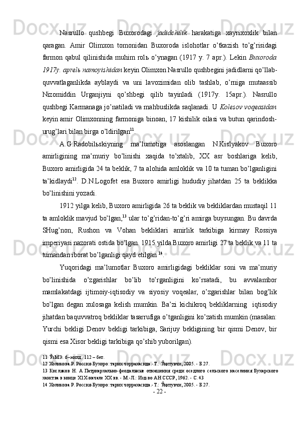 Nasrullo   qushbegi   Buxorodagi   jadidchilik   harakatiga   xayrixoxlik   bilan
qaragan.   Amir   Olimxon   tomonidan   Buxoroda   islohotlar   o’tkazish   to’g’risidagi
farmon   qabul   qilinishida   muhim   rol ь   o’ynagan   (1917   y.  7   apr.).   Lekin   Buxoroda
1917y. aprel ь  namoyishidan  keyin Olimxon Nasrullo qushbegini jadidlarni qo’llab-
quvvatlaganlikda   ayblaydi   va   uni   lavozimidan   olib   tashlab,   o’rniga   mutaassib
Nizomiddin   Urganjiyni   qo’shbegi   qilib   tayinladi   (1917y.   15apr.).   Nasrullo
qushbegi Karmanaga jo’natiladi va mahbuslikda saqlanadi. U   Kolesov voqeasidan
keyin amir Olimxonning farmoniga binoan, 17 kishilik oilasi va butun qarindosh-
urug’lari bilan birga o’ldirilgan 11
.  
A.G.Radobil ь skiyning   ma’lumotiga   asoslangan   N.Kislyakov   Buxoro
amirligining   ma’muriy   bo’linishi   xaqida   to’xtalib,   XX   asr   boshlariga   kelib,
Buxoro amirligida 24 ta beklik, 7 ta alohida amloklik va 10 ta tuman bo’lganligini
ta’kidlaydi 12
.   D.N.Logofet   esa   Buxoro   amirligi   hududiy   jihatdan   25   ta   beklikka
bo’linishini yozadi. 
1912 yilga kelib, Buxoro amirligida 26 ta beklik va bekliklardan mustaqil 11
ta amloklik mavjud bo’lgan, 13
 ular to’g’ridan-to’g’ri amirga buysungan. Bu davrda
SHug’non,   Rushon   va   Vohan   bekliklari   amirlik   tarkibiga   kirmay   Rossiya
imperiyasi nazorati ostida bo’lgan. 1915 yilda Buxoro amirligi 27 ta beklik va 11 ta
tumandan iborat bo’lganligi qayd etilgan  14
. 
Yuqoridagi   ma’lumotlar   Buxoro   amirligidagi   bekliklar   soni   va   ma’muriy
bo’linishida   o’zgarishlar   bo’lib   to’rganligini   ko’rsatadi,   bu   avvalambor
mamlakatdagi   ijtimoiy-iqtisodiy   va   siyosiy   voqealar,   o’zgarishlar   bilan   bog’lik
bo’lgan   degan   xulosaga   kelish   mumkin.   Ba’zi   kichikroq   bekliklarning     iqtisodiy
jihatdan baquvvatroq bekliklar tasarrufiga o’tganligini ko’zatish mumkin (masalan:
Yurchi   bekligi   Denov   bekligi   tarkibiga,   Sarijuy   bekligining   bir   qismi   Denov,   bir
qismi esa Xisor bekligi tarkibiga qo’shib yuborilgan). 
11  ЎзМЭ.   6–жилд. 112 – бет. 
12  Холикова Р. Россия-Бухоро: тарих чоррахасида.-Т.: Ўқитувчи, 2005. - Б.27. 
13   Кисляков   Н.   А   Патриархально-феодальные   отнашения   среди   оседлого   сельского   населения   Бухарского
ханства в конце Х1Х-начале XX вв. - М.-Л.: Изд-во АН СССР, 1962. - С. 43 
14  Холикова Р. Россия-Бухоро: тарих чоррахасида.-Т.: Ўқитувчи, 2005. - Б.27. 
-  22  - 
  