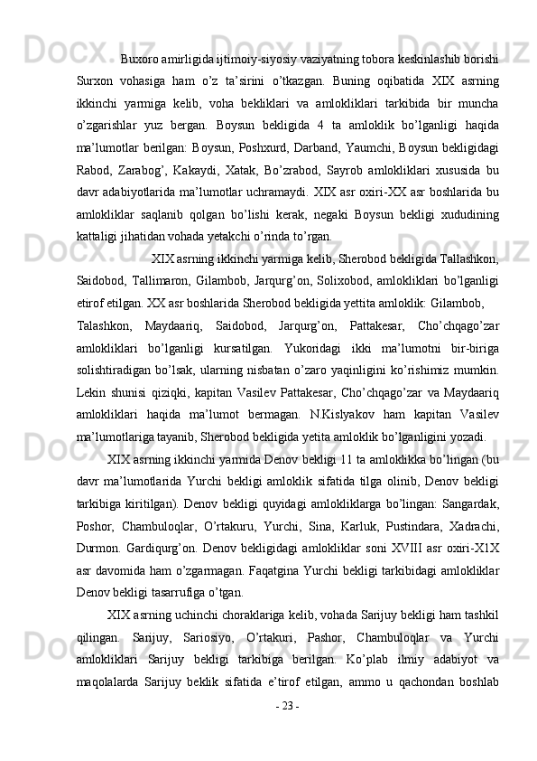 Buxoro amirligida ijtimoiy-siyosiy vaziyatning tobora keskinlashib borishi 
Surxon   vohasiga   ham   o’z   ta’sirini   o’tkazgan.   Buning   oqibatida   XIX   asrning
ikkinchi   yarmiga   kelib,   voha   bekliklari   va   amlokliklari   tarkibida   bir   muncha
o’zgarishlar   yuz   bergan.   Boysun   bekligida   4   ta   amloklik   bo’lganligi   haqida
ma’lumotlar   berilgan:   Boysun,  Poshxurd,  Darband,  Yaumchi,   Boysun   bekligidagi
Rabod,   Zarabog’,   Kakaydi,   Xatak,   Bo’zrabod,   Sayrob   amlokliklari   xususida   bu
davr  adabiyotlarida ma’lumotlar  uchramaydi. XIX asr  oxiri-XX  asr  boshlarida bu
amlokliklar   saqlanib   qolgan   bo’lishi   kerak,   negaki   Boysun   bekligi   xududining
kattaligi jihatidan vohada yetakchi o’rinda to’rgan. 
XIX asrning ikkinchi yarmiga kelib, Sherobod bekligida Tallashkon, 
Saidobod,   Tallimaron,   Gilambob,   Jarqurg’on,   Solixobod,   amlokliklari   bo’lganligi
etirof etilgan. XX asr boshlarida Sherobod bekligida yettita amloklik: Gilambob, 
Talashkon,   Maydaariq,   Saidobod,   Jarqurg’on,   Pattakesar,   Cho’chqago’zar
amlokliklari   bo’lganligi   kursatilgan.   Yukoridagi   ikki   ma’lumotni   bir-biriga
solishtiradigan   bo’lsak,   ularning   nisbatan   o’zaro   yaqinligini   ko’rishimiz   mumkin.
Lekin   shunisi   qiziqki,   kapitan   Vasilev   Pattakesar,   Cho’chqago’zar   va   Maydaariq
amlokliklari   haqida   ma’lumot   bermagan.   N.Kislyakov   ham   kapitan   Vasilev
ma’lumotlariga tayanib, Sherobod bekligida yetita amloklik bo’lganligini yozadi. 
XIX asrning ikkinchi yarmida Denov bekligi 11 ta amloklikka bo’lingan (bu
davr   ma’lumotlarida   Yurchi   bekligi   amloklik   sifatida   tilga   olinib,   Denov   bekligi
tarkibiga   kiritilgan).   Denov   bekligi   quyidagi   amlokliklarga   bo’lingan:   Sangardak,
Poshor,   Chambuloqlar,   O’rtakuru,   Yurchi,   Sina,   Karluk,   Pustindara,   Xadrachi,
Durmon.   Gardiqurg’on.   Denov   bekligidagi   amlokliklar   soni   XVIII   asr   oxiri-X1X
asr  davomida ham  o’zgarmagan. Faqatgina Yurchi  bekligi tarkibidagi amlokliklar
Denov bekligi tasarrufiga o’tgan. 
XIX asrning uchinchi choraklariga kelib, vohada Sarijuy bekligi ham tashkil
qilingan.   Sarijuy,   Sariosiyo,   O’rtakuri,   Pashor,   Chambuloqlar   va   Yurchi
amlokliklari   Sarijuy   bekligi   tarkibiga   berilgan.   Ko’plab   ilmiy   adabiyot   va
maqolalarda   Sarijuy   beklik   sifatida   e’tirof   etilgan,   ammo   u   qachondan   boshlab
-  23  - 
  