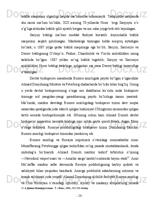 beklik maqomini olganligi haqida ma’lumotlar uchramaydi. Tadqiqotlar natijasida
shu   narsa   ma’lum   bo’ldiki,   XIX   asrning   70-yillarida   Hisor     begi   Sarijuyni   o’z
o’g’liga alohidaa beklik qilib ajratib bergan va uni usha joyga bek etib tayinlagan. 
Sarijuy   bekligi   ma’lum   muddat   faoliyat   kursatib.   keyinchalik   beklik
maqomini   saqlab   qololmagan.   Manbalarga   tayangan   holda   aniqroq   aytadigan
bo’lsak,   u   1887   yilga   qadar   beklik   maqomiga   ega   bo’lib,   Sarijuy,   Sariosiyo   va
Denov   bekligining   O’rtaqo’ri,   Pashor,   Chambulok   va   Yurchi   amlokliklari   uning
tarkibida   bo’lgan.   1887   yildan   so’ng   beklik   tugatilib,   Sarijuy   va   Sariosiyo
amlokliklari Hisor bekligi tarkibiga, qolganlari esa yana Denov bekligi tasarrufiga
o’tkazilgan. 
Davlat boshqaruvi masalasida Buxoro amirligida paydo bo’lgan o’zgarishlar
Ahmad Donishning Moskva va Peterburg shaharlarida bo’lishi bilan bog’liq. Uning
u   yerda   davlat   boshqaruvining   o’ziga   xos   shakllarini   ko’rishi   unda   boshqaruv
tizimiga   oid   yangidan-yangi   qarashlarning   paydo   bo’lishiga   zamin   yaratadi.
Ma’lumki,   mazkur   davrdagi   Buxoro   amirligidagi   boshqaruv   tizimi   davr   nuqtai
nazaridan qaralganda juda eskirib qolgan hokimiyat CHingizxon zamonidan qolgan
tartib   asosida   boshqarilmoqda   edi.   SHuning   uchun   ham   Ahmad   Donish   davlat
boshqaruv apparatini zamona talabiga mos xolda qayta qurish kerak, degan fikrni
o’rtaga   tashlaydi.   Rossiya   podsholigidagi   boshqaruv   tizimi   Donishning   fikricha,
Buxoro amirligi boshqaruv tizimidan yaxshiroq edi. 
Buxoro   amirligi   va   Rossiya   imperiyasi   o’rtasidagi   munosabatlar   Amir
Muzaffarning Peterburgga qilgan tashrifidan so’ng yanada mustahkamlandi, desak
mubolag’a   bo’lmaydi.   Ahmad   Donish   mazkur   tashrif   tafsilotini   o’zining
―Navodirul vaqoe  asari va ―Amirlar sargo’zashti  risolasida bayon etadi‖ ‖ 15
. Amir
Mo’zaffar   mazkur   safar   davomida   Rossiya   podsholigining   harbiy   qudrati   va
salohiyati   bilan   yaqindan   tanishadi.   Amirga   podsholik   askarlarining   intizomi   va
texnik salohiyati juda yoqadi. Ahmad Donishning elchilik faoliyati Buxoro amirligi
va   Chor   Rossiyasi   o’rtasidagi   iqtisodiy,   siyosiy   va   madaniy   aloqalarning   yanada
15  А.Дониш Наводирул вақое. Т: «Фан», 1964, 232-233-бетлар .  
 
-  24  - 
  