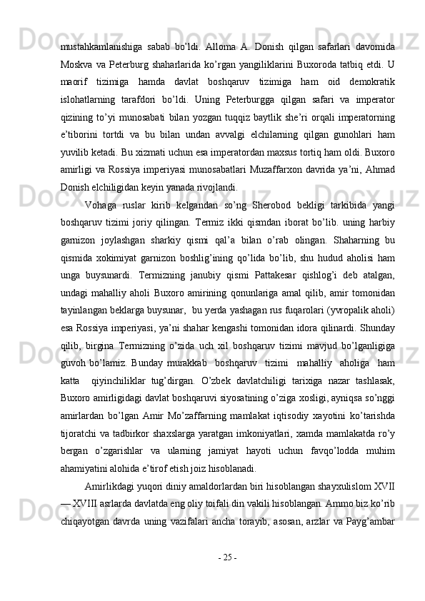 mustahkamlanishiga   sabab   bo’ldi.   Alloma   A.   Donish   qilgan   safarlari   davomida
Moskva   va   Peterburg   shaharlarida   ko’rgan   yangiliklarini   Buxoroda   tatbiq   etdi.   U
maorif   tizimiga   hamda   davlat   boshqaruv   tizimiga   ham   oid   demokratik
islohatlarning   tarafdori   bo’ldi.   Uning   Peterburgga   qilgan   safari   va   imperator
qizining   to’yi   munosabati   bilan   yozgan   tuqqiz   baytlik   she’ri   orqali   imperatorning
e’tiborini   tortdi   va   bu   bilan   undan   avvalgi   elchilarning   qilgan   gunohlari   ham
yuvilib ketadi. Bu xizmati uchun esa imperatordan maxsus tortiq ham oldi. Buxoro
amirligi  va  Rossiya   imperiyasi   munosabatlari  Muzaffarxon  davrida  ya’ni,  Ahmad
Donish elchiligidan keyin yanada rivojlandi. 
Vohaga   ruslar   kirib   kelgandan   so’ng   Sherobod   bekligi   tarkibida   yangi
boshqaruv   tizimi   joriy   qilingan.   Termiz   ikki   qismdan   iborat   bo’lib.   uning   harbiy
garnizon   joylashgan   sharkiy   qismi   qal’a   bilan   o’rab   olingan.   Shaharning   bu
qismida   xokimiyat   garnizon   boshlig’ining   qo’lida   bo’lib,   shu   hudud   aholisi   ham
unga   buysunardi.   Termizning   janubiy   qismi   Pattakesar   qishlog’i   deb   atalgan,
undagi   mahalliy   aholi   Buxoro   amirining   qonunlariga   amal   qilib,   amir   tomonidan
tayinlangan beklarga buysunar,  bu yerda yashagan rus fuqarolari (yvropalik aholi)
esa Rossiya imperiyasi, ya’ni shahar kengashi tomonidan idora qilinardi. Shunday
qilib,   birgina   Termizning   o’zida   uch   xil   boshqaruv   tizimi   mavjud   bo’lganligiga
guvoh   bo’lamiz.   Bunday   murakkab     boshqaruv     tizimi     mahalliy     aholiga     ham
katta     qiyinchiliklar   tug’dirgan.   O’zbek   davlatchiligi   tarixiga   nazar   tashlasak,
Buxoro amirligidagi davlat boshqaruvi siyosatining o’ziga xosligi, ayniqsa so’nggi
amirlardan   bo’lgan   Amir   Mo’zaffarning   mamlakat   iqtisodiy   xayotini   ko’tarishda
tijoratchi  va tadbirkor shaxslarga  yaratgan imkoniyatlari, xamda mamlakatda ro’y
bergan   o’zgarishlar   va   ularning   jamiyat   hayoti   uchun   favqo’lodda   muhim
ahamiyatini alohida e’tirof etish joiz hisoblanadi. 
Amirlikdagi yuqori diniy amaldorlardan biri hisoblangan shayxulislom XVII
— XVIII asrlarda davlatda eng oliy toifali din vakili hisoblangan. Ammo biz ko’rib
chiqayotgan   davrda   uning   vazifalari   ancha   torayib,   asosan,   arzlar   va   Payg’ambar
-  25  - 
  