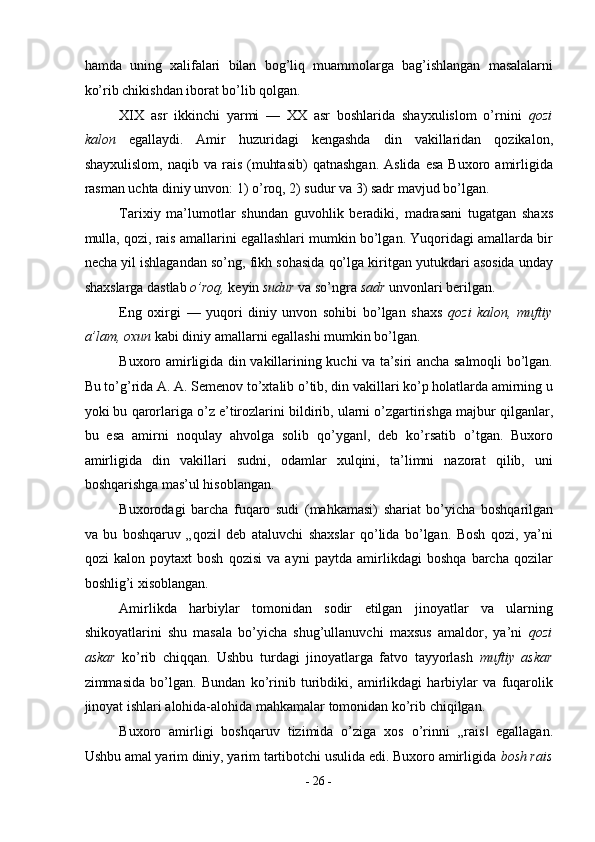 hamda   uning   xalifalari   bilan   bog’liq   muammolarga   bag’ishlangan   masalalarni
ko’rib chikishdan iborat bo’lib qolgan. 
XIX   asr   ikkinchi   yarmi   —   XX   asr   boshlarida   shayxulislom   o’rnini   qozi
kalon   egallaydi.   Amir   huzuridagi   kengashda   din   vakillaridan   qozikalon,
shayxulislom,   naqib  va  rais  (muhtasib)   qatnashgan.   Aslida  esa   Buxoro  amirligida
rasman uchta diniy unvon: 1) o’roq, 2) sudur va 3) sadr mavjud bo’lgan. 
Tarixiy   ma’lumotlar   shundan   guvohlik   beradiki,   madrasani   tugatgan   shaxs
mulla, qozi, rais amallarini egallashlari mumkin bo’lgan. Yuqoridagi amallarda bir
necha yil ishlagandan so’ng, fikh sohasida qo’lga kiritgan yutukdari asosida unday
shaxslarga dastlab  o’roq,  keyin  sudur  va so’ngra  sadr  unvonlari berilgan. 
Eng   oxirgi   —   yuqori   diniy   unvon   sohibi   bo’lgan   shaxs   qozi   kalon,   muftiy
a’lam, oxun  kabi diniy amallarni egallashi mumkin bo’lgan. 
Buxoro amirligida din vakillarining kuchi va ta’siri ancha salmoqli bo’lgan.
Bu to’g’rida A. A. Semenov to’xtalib o’tib, din vakillari ko’p holatlarda amirning u
yoki bu qarorlariga o’z e’tirozlarini bildirib, ularni o’zgartirishga majbur qilganlar,
bu   esa   amirni   noqulay   ahvolga   solib   qo’ygan ,   deb   ko’rsatib   o’tgan.   Buxoro‖
amirligida   din   vakillari   sudni,   odamlar   xulqini,   ta’limni   nazorat   qilib,   uni
boshqarishga mas’ul hisoblangan. 
Buxorodagi   barcha   fuqaro   sudi   (mahkamasi)   shariat   bo’yicha   boshqarilgan
va   bu   boshqaruv   „qozi   deb   ataluvchi   shaxslar   qo’lida   bo’lgan.   Bosh   qozi,   ya’ni	
‖
qozi   kalon   poytaxt   bosh   qozisi   va   ayni   paytda   amirlikdagi   boshqa   barcha   qozilar
boshlig’i xisoblangan. 
Amirlikda   harbiylar   tomonidan   sodir   etilgan   jinoyatlar   va   ularning
shikoyatlarini   shu   masala   bo’yicha   shug’ullanuvchi   maxsus   amaldor,   ya’ni   qozi
askar   ko’rib   chiqqan.   Ushbu   turdagi   jinoyatlarga   fatvo   tayyorlash   muftiy   askar
zimmasida   bo’lgan.   Bundan   ko’rinib   turibdiki,   amirlikdagi   harbiylar   va   fuqarolik
jinoyat ishlari alohida-alohida mahkamalar tomonidan ko’rib chiqilgan. 
Buxoro   amirligi   boshqaruv   tizimida   o’ziga   xos   o’rinni   „rais   egallagan.	
‖
Ushbu amal yarim diniy, yarim tartibotchi usulida edi. Buxoro amirligida  bosh rais
-  26  - 
  