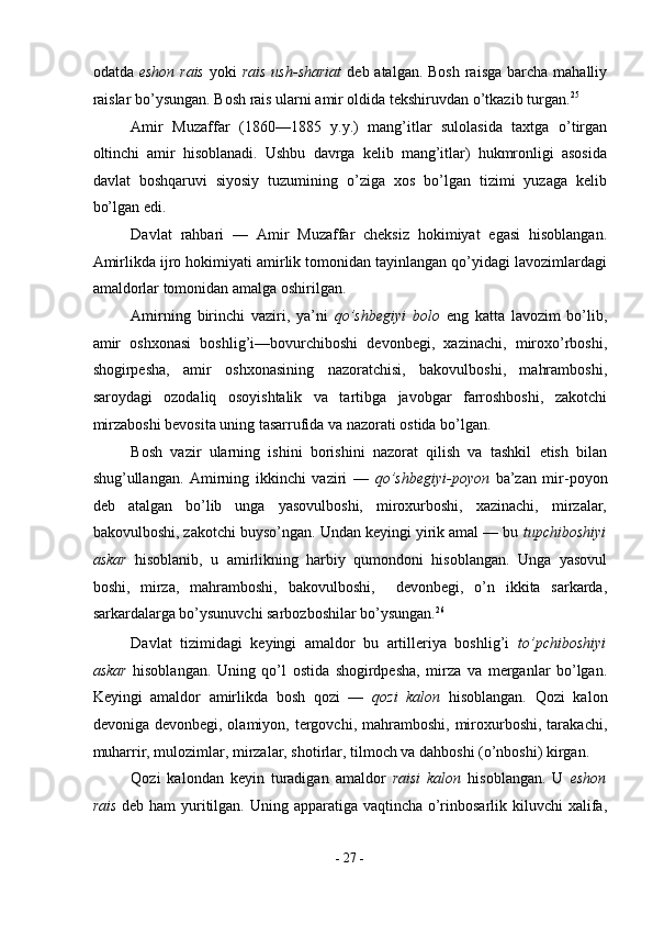 odatda   eshon rais   yoki   rais  ush-shariat   deb atalgan. Bosh  raisga  barcha  mahalliy
raislar bo’ysungan. Bosh rais ularni amir oldida tekshiruvdan o’tkazib turgan. 25
 
Amir   Muzaffar   (1860—1885   y.y.)   mang’itlar   sulolasida   taxtga   o’tirgan
oltinchi   amir   hisoblanadi.   Ushbu   davrga   kelib   mang’itlar)   hukmronligi   asosida
davlat   boshqaruvi   siyosiy   tuzumining   o’ziga   xos   bo’lgan   tizimi   yuzaga   kelib
bo’lgan edi. 
Davlat   rahbari   —   Amir   Muzaffar   cheksiz   hokimiyat   egasi   hisoblangan.
Amirlikda ijro hokimiyati amirlik tomonidan tayinlangan qo’yidagi lavozimlardagi
amaldorlar tomonidan amalga oshirilgan. 
Amirning   birinchi   vaziri,   ya’ni   qo’shbegiyi   bolo   eng   katta   lavozim   bo’lib,
amir   oshxonasi   boshlig’i—bovurchiboshi   devonbegi,   xazinachi,   miroxo’rboshi,
shogirpesha,   amir   oshxonasining   nazoratchisi,   bakovulboshi,   mahramboshi,
saroydagi   ozodaliq   osoyishtalik   va   tartibga   javobgar   farroshboshi,   zakotchi
mirzaboshi bevosita uning tasarrufida va nazorati ostida bo’lgan. 
Bosh   vazir   ularning   ishini   borishini   nazorat   qilish   va   tashkil   etish   bilan
shug’ullangan.   Amirning   ikkinchi   vaziri   —   qo’shbegiyi-poyon   ba’zan   mir-poyon
deb   atalgan   bo’lib   unga   yasovulboshi,   miroxurboshi,   xazinachi,   mirzalar,
bakovulboshi, zakotchi buyso’ngan. Undan keyingi yirik amal — bu  tupchiboshiyi
askar   hisoblanib,   u   amirlikning   harbiy   qumondoni   hisoblangan.   Unga   yasovul
boshi,   mirza,   mahramboshi,   bakovulboshi,     devonbegi,   o’n   ikkita   sarkarda,
sarkardalarga bo’ysunuvchi sarbozboshilar bo’ysungan. 26
 
Davlat   tizimidagi   keyingi   amaldor   bu   artilleriya   boshlig’i   to’pchiboshiyi
askar   hisoblangan.   Uning   qo’l   ostida   shogirdpesha,   mirza   va   merganlar   bo’lgan.
Keyingi   amaldor   amirlikda   bosh   qozi   —   qozi   kalon   hisoblangan.   Qozi   kalon
devoniga  devonbegi, olamiyon,  tergovchi,  mahramboshi,  miroxurboshi,  tarakachi,
muharrir, mulozimlar, mirzalar, shotirlar, tilmoch va dahboshi (o’nboshi) kirgan. 
Qozi   kalondan   keyin   turadigan   amaldor   raisi   kalon   hisoblangan.   U   eshon
rais   deb ham  yuritilgan. Uning apparatiga vaqtincha o’rinbosarlik kiluvchi  xalifa,
-  27  - 
  