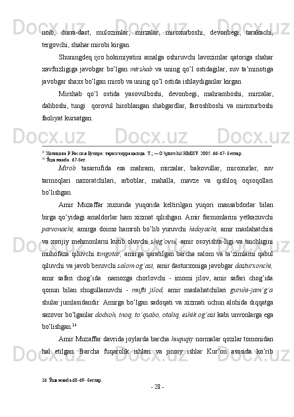 noib,   durra-dast,   mulozimlar,   mirzalar,   miroxurboshi,   devonbegi,   tarakachi,
tergovchi, shahar mirobi kirgan. 
Shuningdeq ijro hokimiyatini  amalga oshiruvchi  lavozimlar  qatoriga shahar
xavfsizligiga  javobgar   bo’lgan   mirshab   va uning  qo’l   ostidagilar, suv  ta’minotiga
javobgar shaxs bo’lgan mirob va uning qo’l ostida ishlaydiganlar kirgan. 
Mirshab   qo’l   ostida   yasovulboshi,   devonbegi,   mahramboshi,   mirzalar,
dahboshi,   tungi     qorovul   hisoblangan   shabgardlar,   farroshboshi   va   miroxurboshi
faoliyat kursatgan. 
                                                                                                                                                                                            
25
 Холиқова Р.Россия-Бухоро: тарих чорраҳасида. Т.; ―O’qituvchi  HMИУ. 2005. 66-67- бетлар. ‖
26
 Ўша манба. 67-бет.  
Mirob   tasarrufida   esa   mahram,   mirzalar,   bakovullar,   miroxurlar,   suv
tarmoqlari   nazoratchilari,   arboblar,   mahalla,   mavze   va   qishloq   oqsoqollari
bo’lishgan. 
Amir   Muzaffar   xuzurida   yuqorida   keltirilgan   yuqori   mansabdorlar   bilan
birga   qo’yidagi   amaldorlar   ham   xizmat   qilishgan.   Amir   farmonlarini   yetkazuvchi
parvonachi,   amirga   doimo  hamroh   bo’lib  yuruvchi   hidoyachi,   amir   maslahatchisi
va xorijiy mehmonlarni  kutib  oluvchi   shig’ovul,   amir   osoyishta-ligi   va tinchligini
muhofaza   qiluvchi   tongotar,   amirga   qaratilgan  barcha  salom   va  ta’zimlarni  qabul
qiluvchi va javob beruvchi  salom og’asi,  amir dasturxoniga javobgar  dasturxonchi,
amir   safari   chog’ida     namozga   chorlovchi   -   imomi   jilov,   amir   safari   chog’ida
qonun   bilan   shugullanuvchi   -   mufti   jilod,   amir   maslahatchilari   guruhi-jam’g’a
shular jumlasidandir. Amirga bo’lgan sadoqati  va xizmati  uchun alohida diqqatga
sazovor bo’lganlar  dodxoh, inoq, to’qsabo, otaliq, eshik og’asi  kabi unvonlarga ega
bo’lishgan. 16
 
Amir Muzaffar davrida joylarda barcha  huquqiy  normalar qozilar tomonidan
hal   etilgan.   Barcha   fuqarolik   ishlari   va   jinoiy   ishlar   Kur’on   asosida   ko’rib
16  Ўша манба.68-69- бетлар. 
-  28  - 
  