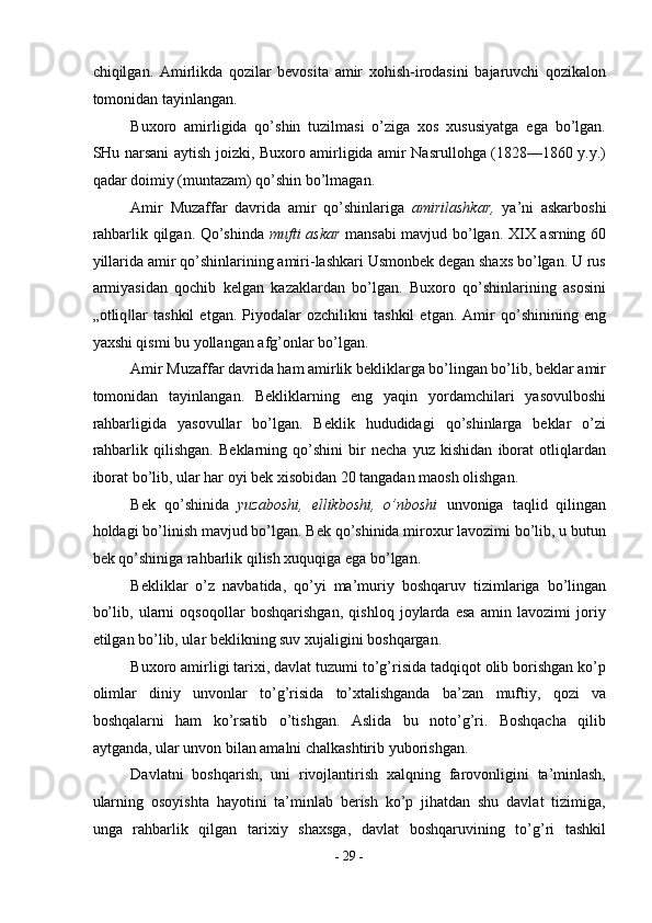 chiqilgan.   Amirlikda   qozilar   bevosita   amir   xohish-irodasini   bajaruvchi   qozikalon
tomonidan tayinlangan. 
Buxoro   amirligida   qo’shin   tuzilmasi   o’ziga   xos   xususiyatga   ega   bo’lgan.
SHu narsani aytish joizki, Buxoro amirligida amir Nasrullohga (1828—1860 y.y.)
qadar doimiy (muntazam) qo’shin bo’lmagan. 
Amir   Muzaffar   davrida   amir   qo’shinlariga   amirilashkar,   ya’ni   askarboshi
rahbarlik qilgan. Qo’shinda   mufti askar   mansabi mavjud bo’lgan. XIX asrning 60
yillarida amir qo’shinlarining amiri-lashkari Usmonbek degan shaxs bo’lgan. U rus
armiyasidan   qochib   kelgan   kazaklardan   bo’lgan.   Buxoro   qo’shinlarining   asosini
„otliq lar   tashkil   etgan.   Piyodalar   ozchilikni   tashkil   etgan.   Amir   qo’shinining   eng‖
yaxshi qismi bu yollangan afg’onlar bo’lgan. 
Amir Muzaffar davrida ham amirlik bekliklarga bo’lingan bo’lib, beklar amir
tomonidan   tayinlangan.   Bekliklarning   eng   yaqin   yordamchilari   yasovulboshi
rahbarligida   yasovullar   bo’lgan.   Beklik   hududidagi   qo’shinlarga   beklar   o’zi
rahbarlik   qilishgan.   Beklarning   qo’shini   bir   necha   yuz   kishidan   iborat   otliqlardan
iborat bo’lib, ular har oyi bek xisobidan 20 tangadan maosh olishgan. 
Bek   qo’shinida   yuzaboshi,   ellikboshi,   o’nboshi   unvoniga   taqlid   qilingan
holdagi bo’linish mavjud bo’lgan. Bek qo’shinida miroxur lavozimi bo’lib, u butun
bek qo’shiniga rahbarlik qilish xuquqiga ega bo’lgan. 
Bekliklar   o’z   navbatida,   qo’yi   ma’muriy   boshqaruv   tizimlariga   bo’lingan
bo’lib,   ularni   oqsoqollar   boshqarishgan,   qishloq   joylarda   esa   amin   lavozimi   joriy
etilgan bo’lib, ular beklikning suv xujaligini boshqargan.  
Buxoro amirligi tarixi, davlat tuzumi to’g’risida tadqiqot olib borishgan ko’p
olimlar   diniy   unvonlar   to’g’risida   to’xtalishganda   ba’zan   muftiy,   qozi   va
boshqalarni   ham   ko’rsatib   o’tishgan.   Aslida   bu   noto’g’ri.   Boshqacha   qilib
aytganda, ular unvon bilan amalni chalkashtirib yuborishgan. 
Davlatni   boshqarish,   uni   rivojlantirish   xalqning   farovonligini   ta’minlash,
ularning   osoyishta   hayotini   ta’minlab   berish   ko’p   jihatdan   shu   davlat   tizimiga,
unga   rahbarlik   qilgan   tarixiy   shaxsga,   davlat   boshqaruvining   to’g’ri   tashkil
-  29  - 
  