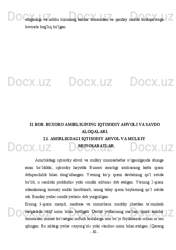 etilganligi   va   ushbu   tizimning   kimlar   tomonidan   va   qanday   usulda   boshqaruviga
bevosita bog’liq bo’lgan. 
 
 
 
 
 
 
 
 
 
 
 
 
 
II. BOB. BUXORO AMIRLIGINING IQTISODIY AHVOLI VA SAVDO
ALOQALARI. 
2.1. AMIRLIKDAGI IQTISODIY AHVOL VA MULKIY 
MUNOSABATLAR. 
 
Amirlikdagi   iqtisodiy   ahvol   va   mulkiy   munosabatlar   o’rganilganda   shunga
amin   bo’ldikki,   iqtisodiy   hayotda   Buxoro   amirligi   axolisining   katta   qismi
dehqonchilik   bilan   shug’ullangan.   Yerning   ko’p   qismi   davlatning   qo’l   ostida
bo’lib,   u   «amloki   podshohi»   yoki   «mulki   sultoni»   deb   atalgan.   Yerning   2-qismi
odamlarning   xususiy   mulki   hisoblanib,   uning   talay   qismi   boylarning   qo’l   ostida
edi. Bunday yerlar «mulk yerlari» deb yurgizilgan. 
Erning   3-qismi   masjid,   madrasa   va   mozorlarni   moddiy   jihatdan   ta’minlash
maqsadida   vaqf   nomi   bilan   berilgan.   Davlat   yerlarining   ma’lum   qismi   amirlar
tomonidan xizmat ko’rsatgan nufuzli kishilarga umr bo’yi foydalanish uchun in’om
qilingan. Bu xildagi yerlar «suyurg’ol» yoki «tanho» nomi bilan atalgan. (Qarang
-  30  - 
  