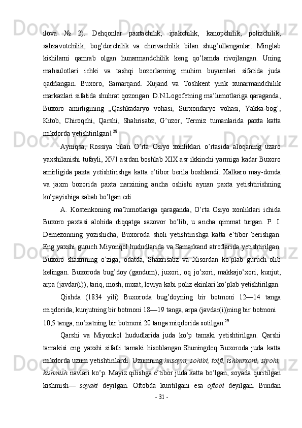ilova   №   2).   Dehqonlar   paxtachilik,   ipakchilik,   kanopchilik,   polizchilik,
sabzavotchilik,   bog’dorchilik   va   chorvachilik   bilan   shug’ullanganlar.   Minglab
kishilarni   qamrab   olgan   hunarmandchilik   keng   qo’lamda   rivojlangan.   Uning
mahsulotlari   ichki   va   tashqi   bozorlarning   muhim   buyumlari   sifatida   juda
qadrlangan.   Buxoro,   Samarqand.   Xujand   va   Toshkent   yirik   xunarmandchilik
markazlari sifatida shuhrat qozongan. D.N.Logofetning ma’lumotlariga qaraganda,
Buxoro   amirligining   „Qashkadaryo   vohasi,   Surxondaryo   vohasi,   Yakka-bog’,
Kitob,   Chiroqchi,   Qarshi,   Shahrisabz,   G’uzor,   Termiz   tumanlarida   paxta   katta
mikdorda yetishtirilgan .‖ 28
 
Ayniqsa,   Rossiya   bilan   O’rta   Osiyo   xonliklari   o’rtasida   aloqaning   uzaro
yaxshilanishi tufayli, XVI asrdan boshlab XIX asr ikkinchi yarmiga kadar Buxoro
amirligida   paxta   yetishtirishga   katta   e’tibor   berila   boshlandi.   Xalkaro   may-donda
va   jaxrn   bozorida   paxta   narxining   ancha   oshishi   aynan   paxta   yetishtirishning
ko’payishiga sabab bo’lgan edi. 
A.   Kostenkoning   ma’lumotlariga   qaraganda,   O’rta   Osiyo   xonliklari   ichida
Buxoro   paxtasi   alohida   diqqatga   sazovor   bo’lib,   u   ancha   qimmat   turgan.   P.   I.
Demezonning   yozishicha,   Buxoroda   sholi   yetishtirishga   katta   e’tibor   berishgan.
Eng yaxshi guruch Miyonqol hududlarida va Samarkand atroflarida yetishtirilgan.
Buxoro   shaxrining   o’ziga,   odatda,   Shaxrisabz   va   Xisordan   ko’plab   guruch   olib
kelingan.   Buxoroda   bug’doy   (gandum),   juxori,   oq   jo’xori,   makkajo’xori,   kunjut,
arpa (javdar(i)), tariq, mosh, nuxat, loviya kabi poliz ekinlari ko’plab yetishtirilgan.
Qishda   (1834   yili)   Buxoroda   bug’doyning   bir   botmoni   12—14   tanga
miqdorida, kunjutning bir botmoni 18—19 tanga, arpa (javdar(i))ning bir botmoni 
10,5 tanga, no’xatning bir botmoni 20 tanga miqdorida sotilgan. 29
 
Qarshi   va   Miyonkol   hududlarida   juda   ko’p   tamaki   yetishtirilgan.   Qarshi
tamakisi   eng   yaxshi   sifatli   tamaki   hisoblangan.Shuningdeq   Buxoroda   juda   katta
mikdorda uzum yetishtirilardi. Uzumning  husayni, sohibi, toifi, ishburxoni, siyohi,
kishmish   navlari ko’p. Mayiz qilishga e’tibor juda katta bo’lgan, soyada quritilgan
kishmish—   soyaki   deyilgan.   Oftobda   kuritilgani   esa   oftobi   deyilgan.   Bundan
-  31  - 
  