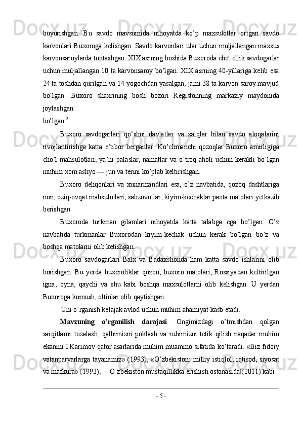 buyurishgan.   Bu   savdo   mavsumida   nihoyatda   ko’p   maxsulotlar   ortgan   savdo
karvonlari Buxoroga kelishgan. Savdo karvonlari ular uchun muljallangan maxsus
karvonsaroylarda tuxtashgan. XIX asrning boshida Buxoroda chet ellik savdogarlar
uchun muljallangan 10 ta karvonsaroy bo’lgan. XIX asrning 40-yillariga kelib esa
24 ta toshdan qurilgan va 14 yogochdan yasalgan, jami 38 ta karvon saroy mavjud
bo’lgan.   Buxoro   shaxrining   bosh   bozori   Registonning   markaziy   maydonida
joylashgan 
bo’lgan. 2
 
Buxoro   savdogarlari   qo’shni   davlatlar   va   xalqlar   bilan   savdo   aloqalarini
rivojlantirishga   katta   e’tibor   berganlar.   Ko’chmanchi   qozoqlar   Buxoro   amirligiga
cho’l   mahsulotlari, ya’ni   palaslar,  namatlar   va  o’troq aholi   uchun kerakli   bo’lgan
muhim xom ashyo — jun va terini ko’plab keltirishgan. 
Buxoro   dehqonlari   va   xunarmandlari   esa,   o’z   navbatida,   qozoq   dashtlariga
non, oziq-ovqat mahsulotlari, sabzovotlar, kiyim-kechaklar paxta matolari yetkazib
berishgan. 
Buxoroda   turkman   gilamlari   nihoyatda   katta   talabga   ega   bo’lgan.   O’z
navbatida   turkmanlar   Buxorodan   kiyim-kechak   uchun   kerak   bo’lgan   bo’z   va
boshqa matolarni olib ketishgan. 
Buxoro   savdogarlari   Balx   va   Badaxshonda   ham   katta   savdo   ishlarini   olib
borishgan.   Bu   yerda   buxoroliklar   qozon,   buxoro   matolari,   Rossiyadan   keltirilgan
igna,   oyna,   qaychi   va   shu   kabi   boshqa   maxsulotlarni   olib   kelishgan.   U   yerdan
Buxoroga kumush, oltinlar olib qaytishgan. 
Uni o’rganish kelajak avlod uchun muhim ahamiyat kasb etadi.    
Mavzuning   o’rganilish   darajasi .   Ongimizdagi   o’tmishdan   qolgan
sarqitlarni   tozalash,   qalbimizni   poklash   va   ruhimizni   tetik   qilish   naqadar   muhim
ekanini I.Karimov qator asarlarida muhim muammo sifatida ko’taradi. «Biz fidoiy
vatanparvarlarga tayanamiz» (1993), «O’zbekiston: milliy istiqlol, iqtisod, siyosat
va mafkura» (1993), ―O’zbekiston mustaqillikka erishish ostonasida (2011) kabi ‖
                                                                                                                                                                                            
-  5  - 
  
