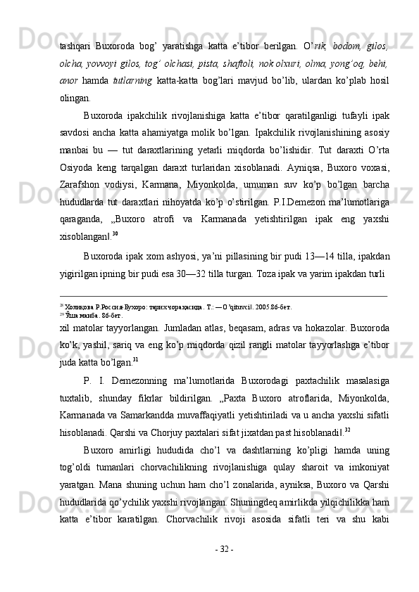 tashqari   Buxoroda   bog’   yaratishga   katta   e’tibor   berilgan.   O’ rik,   bodom,   gilos,
olcha, yovvoyi gilos, tog’ olchasi, pista, shaftoli, nok olxuri, olma, yong’oq, behi,
anor   hamda   tutlarning   katta-katta   bog’lari   mavjud   bo’lib,   ulardan   ko’plab   hosil
olingan. 
Buxoroda   ipakchilik   rivojlanishiga   katta   e’tibor   qaratilganligi   tufayli   ipak
savdosi   ancha   katta   ahamiyatga   molik   bo’lgan.   Ipakchilik   rivojlanishining   asosiy
manbai   bu   —   tut   daraxtlarining   yetarli   miqdorda   bo’lishidir.   Tut   daraxti   O’rta
Osiyoda   keng   tarqalgan   daraxt   turlaridan   xisoblanadi.   Ayniqsa,   Buxoro   voxasi,
Zarafshon   vodiysi,   Karmana,   Miyonkolda,   umuman   suv   ko’p   bo’lgan   barcha
hududlarda   tut   daraxtlari   nihoyatda   ko’p   o’stirilgan.   P.I.Demezon   ma’lumotlariga
qaraganda,   „Buxoro   atrofi   va   Karmanada   yetishtirilgan   ipak   eng   yaxshi
xisoblangan .‖ 30
 
Buxoroda ipak xom ashyosi, ya’ni pillasining bir pudi  
13—14 tilla, ipakdan
yigirilgan ipning bir pudi esa 30—32 tilla turgan. Toza ipak va yarim ipakdan turli 
                                                                                                                                                                                          
28 
Холиқова   Р . Россия - Бухоро :  тарих   чораҳасида . T.: ―O’qituvci . 2005.86-	
‖ бет . 
29 
Ўша   манба . 86- бет . 
xil matolar tayyorlangan. Jumladan atlas, beqasam, adras va hokazolar. Buxoroda
ko’k, yashil,  sariq va eng ko’p miqdorda  qizil  rangli  matolar  tayyorlashga  e’tibor
juda katta bo’lgan. 31
 
P.   I.   Demezonning   ma’lumotlarida   Buxorodagi   paxtachilik   masalasiga
tuxtalib,   shunday   fikrlar   bildirilgan.   „Paxta   Buxoro   atroflarida,   Miyonkolda,
Karmanada va Samarkandda muvaffaqiyatli yetishtiriladi va u ancha yaxshi sifatli
hisoblanadi. Qarshi va Chorjuy paxtalari sifat jixatdan past hisoblanadi .	
‖ 32
 
Buxoro   amirligi   hududida   cho’l   va   dashtlarning   ko’pligi   hamda   uning
tog’oldi   tumanlari   chorvachilikning   rivojlanishiga   qulay   sharoit   va   imkoniyat
yaratgan.   Mana   shuning   uchun   ham   cho’l   zonalarida,   ayniksa,   Buxoro   va   Qarshi
hududlarida qo’ychilik yaxshi rivojlangan. Shuningdeq amirlikda yilqichilikka ham
katta   e’tibor   karatilgan.   Chorvachilik   rivoji   asosida   sifatli   teri   va   shu   kabi
-  32  - 
  