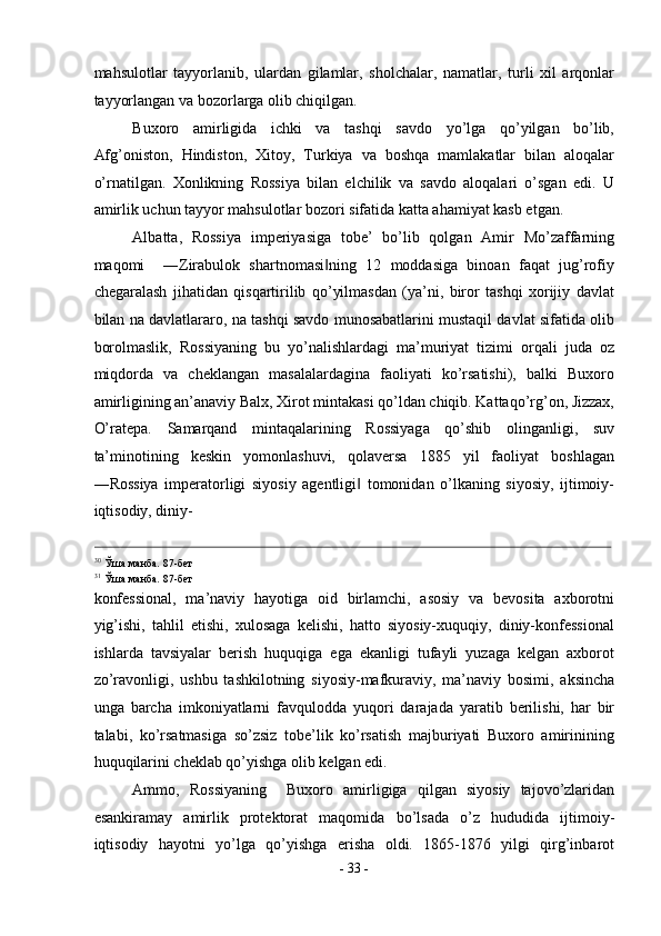 mahsulotlar   tayyorlanib,   ulardan   gilamlar,   sholchalar,   namatlar,   turli   xil   arqonlar
tayyorlangan va bozorlarga olib chiqilgan. 
Buxoro   amirligida   ichki   va   tashqi   savdo   yo’lga   qo’yilgan   bo’lib,
Afg’oniston,   Hindiston,   Xitoy,   Turkiya   va   boshqa   mamlakatlar   bilan   aloqalar
o’rnatilgan.   Xonlikning   Rossiya   bilan   elchilik   va   savdo   aloqalari   o’sgan   edi.   U
amirlik uchun tayyor mahsulotlar bozori sifatida katta ahamiyat kasb etgan. 
Albatta,   Rossiya   imperiyasiga   tobe’   bo’lib   qolgan   Amir   Mo’zaffarning
maqomi     ―Zirabulok   shartnomasi ning   12   moddasiga   binoan   faqat   jug’rofiy‖
chegaralash   jihatidan   qisqartirilib   qo’yilmasdan   (ya’ni,   biror   tashqi   xorijiy   davlat
bilan na davlatlararo, na tashqi savdo munosabatlarini mustaqil davlat sifatida olib
borolmaslik,   Rossiyaning   bu   yo’nalishlardagi   ma’muriyat   tizimi   orqali   juda   oz
miqdorda   va   cheklangan   masalalardagina   faoliyati   ko’rsatishi),   balki   Buxoro
amirligining an’anaviy Balx, Xirot mintakasi qo’ldan chiqib. Kattaqo’rg’on, Jizzax,
O’ratepa.   Samarqand   mintaqalarining   Rossiyaga   qo’shib   olinganligi,   suv
ta’minotining   keskin   yomonlashuvi,   qolaversa   1885   yil   faoliyat   boshlagan
―Rossiya   imperatorligi   siyosiy   agentligi   tomonidan   o’lkaning   siyosiy,   ijtimoiy-	
‖
iqtisodiy, diniy-
                                                                                                                                                                                          
30
Ўша манба. 87-бет 
31
Ўша манба. 87-бет 
konfessional,   ma’naviy   hayotiga   oid   birlamchi,   asosiy   va   bevosita   axborotni
yig’ishi,   tahlil   etishi,   xulosaga   kelishi,   hatto   siyosiy-xuquqiy,   diniy-konfessional
ishlarda   tavsiyalar   berish   huquqiga   ega   ekanligi   tufayli   yuzaga   kelgan   axborot
zo’ravonligi,   ushbu   tashkilotning   siyosiy-mafkuraviy,   ma’naviy   bosimi,   aksincha
unga   barcha   imkoniyatlarni   favqulodda   yuqori   darajada   yaratib   berilishi,   har   bir
talabi,   ko’rsatmasiga   so’zsiz   tobe’lik   ko’rsatish   majburiyati   Buxoro   amirinining
huquqilarini cheklab qo’yishga olib kelgan edi. 
Ammo,   Rossiyaning     Buxoro   amirligiga   qilgan   siyosiy   tajovo’zlaridan
esankiramay   amirlik   protektorat   maqomida   bo’lsada   o’z   hududida   ijtimoiy-
iqtisodiy   hayotni   yo’lga   qo’yishga   erisha   oldi.   1865-1876   yilgi   qirg’inbarot
-  33  - 
  