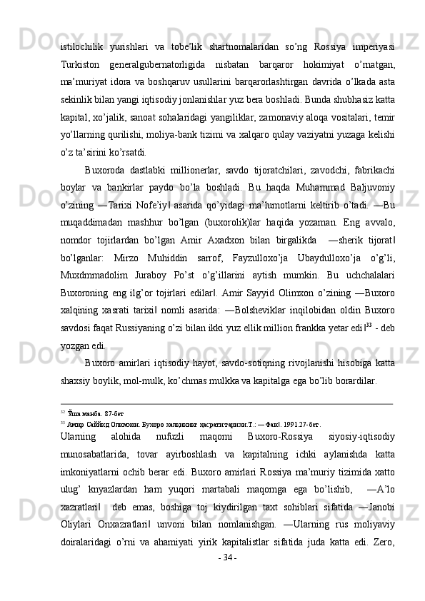 istilochilik   yurishlari   va   tobe’lik   shartnomalaridan   so’ng   Rossiya   imperiyasi
Turkiston   generalgubernatorligida   nisbatan   barqaror   hokimiyat   o’rnatgan,
ma’muriyat   idora   va   boshqaruv   usullarini   barqarorlashtirgan   davrida   o’lkada   asta
sekinlik bilan yangi iqtisodiy jonlanishlar yuz bera boshladi. Bunda shubhasiz katta
kapital, xo’jalik, sanoat sohalaridagi yangiliklar, zamonaviy aloqa vositalari, temir
yo’llarning qurilishi, moliya-bank tizimi va xalqaro qulay vaziyatni yuzaga kelishi
o’z ta’sirini ko’rsatdi. 
Buxoroda   dastlabki   millionerlar,   savdo   tijoratchilari,   zavodchi,   fabrikachi
boylar   va   bankirlar   paydo   bo’la   boshladi.   Bu   haqda   Muhammad   Baljuvoniy
o’zining   ―Tarixi   Nofe’iy   asarida   qo’yidagi   ma’lumotlarni   keltirib   o’tadi.   ―Bu‖
muqaddimadan   mashhur   bo’lgan   (buxorolik)lar   haqida   yozaman.   Eng   avvalo,
nomdor   tojirlardan   bo’lgan   Amir   Axadxon   bilan   birgalikda     ―sherik   tijorat	
‖
bo’lganlar:   Mirzo   Muhiddin   sarrof,   Fayzulloxo’ja   Ubaydulloxo’ja   o’g’li,
Muxdmmadolim   Juraboy   Po’st   o’g’illarini   aytish   mumkin.   Bu   uchchalalari
Buxoroning   eng   ilg’or   tojirlari   edilar .   Amir   Sayyid   Olimxon   o’zining   ―Buxoro	
‖
xalqining   xasrati   tarixi   nomli   asarida:   ―Bolsheviklar   inqilobidan   oldin   Buxoro	
‖
savdosi faqat Russiyaning o’zi bilan ikki yuz ellik million frankka yetar edi	
‖ 33
 - deb
yozgan edi. 
Buxoro   amirlari   iqtisodiy   hayot,   savdo-sotiqning   rivojlanishi   hisobiga   katta
shaxsiy boylik, mol-mulk, ko’chmas mulkka va kapitalga ega bo’lib borardilar. 
                                                                                                                                                                                          
32
Ўша манба. 87-бет 
33
Амир Саййид Олимхон. Бухоро халқининг ҳасрати тарихи.Т.: ―Фан . 1991.27-бет. 	
‖
Ularning   alohida   nufuzli   maqomi   Buxoro-Rossiya   siyosiy-iqtisodiy
munosabatlarida,   tovar   ayirboshlash   va   kapitalning   ichki   aylanishda   katta
imkoniyatlarni   ochib   berar   edi.   Buxoro   amirlari   Rossiya   ma’muriy   tizimida   xatto
ulug’   knyazlardan   ham   yuqori   martabali   maqomga   ega   bo’lishib,     ―A’lo
xazratlari     deb   emas,   boshiga   toj   kiydirilgan   taxt   sohiblari   sifatida   ―Janobi	
‖
Oliylari   Onxazratlari   unvoni   bilan   nomlanishgan.   ―Ularning   rus   moliyaviy	
‖
doiralaridagi   o’rni   va   ahamiyati   yirik   kapitalistlar   sifatida   juda   katta   edi.   Zero,
-  34  - 
  