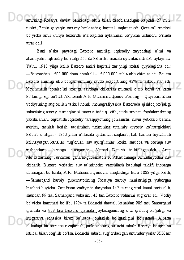 amirning   Rossiya   davlat   bankidagi   oltin   bilan   xisoblanadigan   kapitali   27   mln.
rublni, 7 mln.ga yaqin xususiy banklardagi kapitali saqlanar edi. Qorako’l savdosi
bo’yicha   amir   dunyo   bozorida   o’z   kapitali   aylanmasi   bo’yicha   uchinchi   o’rinda
turar edi  ‖
Buni   o’sha   paytdagi   Buxoro   amirligi   iqtisodiy   xayotidagi   o’rni   va
ahamiyatini iqtisodiy ko’rsatgichlarda keltirilsa masala oydinlashadi deb uylaymiz.
Ya’ni,   1913   yilga   kelib   Buxoro   amiri   kapitali   xar   yilgi   xolati   quyidagicha   edi:
―Buxorodan 1.500 000 dona qorako’l - 15.000 000 rublь olib chiqilar edi.  Bu esa
Buxoro   amirligi   olib   borgan   umumiy   savdo   eksportining   42%   ni   tashkil   etar   edi.
Keyinchalik   qorako’lni   xorijga   savdoga   chikarish   muttasil   o’sib   bordi   va   katta
ko’lamga ega bo’ldi . Akademik A.R. Muhammadjonov o’zining ―Quyi zarafshon	
‖
vodiysining   sug’orilish   tarixi   nomli   monografiyasida   Buxoroda   qishloq   xo’jaligi	
‖
sohasining   asosiy   tarmoqlarini   maxsus   tadqiq     etib,   unda   suvdan   foydalanishning
yaxshilanishi   oqibatida   iqtisodiy   taraqqiyotning   jonlanishi,   suvni   yetkazib   berish,
ayirish,   tashlab   berish,   taqsimlash   tizimining   umumiy   qiyosiy   ko’rsatgichlari
keltirib  o’tilgan  -  1860 yillar  o’rtasida   qadimdan saqlanib,  hali   hamon  foydalanib
kelinayotgan   kanallar,   tug’onlar,   suv   ayirg’ichlar,   koriz,   sardoba   va   boshqa   suv
inshootlarini   hisobga   olmaganda,   Ahmad   Donish   ta’kidlaganidek,   Amir
Mo’zaffarning   Turkiston   general-gubernatori   K.P.Kaufmanga   Amudaryodan   suv
chiqarib,   Buxoro   yerlarini   suv   ta’minotini   yaxshilash   haqidagi   taklifi   inobatga
olinmagan   bo’lsada,   A.R.   Muhammadjonovni   aniqlashiga   kura   1888-yilga   kelib,
―Samarqand   harbiy   gubernatorining   Rossiya   xarbiy   ministrligiga   yuborgan
hisoboti buyicha. Zarafshon vodiysida daryodan 142 ta magistral kanal  bosh olib,
shundan 99 tasi Samarqand vohasini,   43 tasi Buxoro vohasini sug’orar edi.   Vodiy
bo’yicha   hammasi   bo’lib,   1924   ta   ikkinchi   darajali   kanaldan   985   tasi   Samarqand
qismida   va   939   tasi   Buxoro   qismida   joylashganining   o’zi   qishloq   xo’jaligi   va
irrigatsiya   sohasida   biroz   bo’lsada   jonlanish   bo’lganligini   ko’rsatadi.   Albatta
o’lkadagi bir muncha rivojlanish, jonlanishning birinchi sababi Rossiya bosqini va
istilosi bilan bog’lik bo’lsa, ikkinchi sababi sug’oriladigan unumdor yerlar XIX asr
-  35  - 
  
