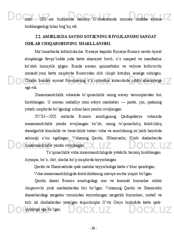 oxiri   -   XX   asr   boshlarida   Janubiy   O’zbekistonda   xususiy   mulkka   aylana
boshlanganligi bilan bog’liq edi. 
2.2. AMIRLIKDA SAVDO-SOTIKNING RIVOJLANISHI SANOAT 
ISHLAB CHIQARISHINING SHAKLLANISHI. 
Ma’lumotlarda keltirilishicha. Rossiya kapitali Rossiya-Buxoro savdo-tijorat
aloqalariga   favqo’lodda   juda   katta   ahamiyat   berib,   o’z   maqsad   va   manfaatini
ko’zlab   homiylik   qilgan.   Bunda   asosan   qimmatbaho   va   valyuta   keltiruvchi
xomash’yoni   katta   miqdorda   Buxorodan   olib   chiqib   ketishni   amalga   oshirgan.
Chunki   bunday   siyosat   Rossiyaning   o’z   iqtisodini   kutarishida   jiddiy   ahamiyatga
ega edi.  
Xunarmandchilik   sohasida   to’qimachilik   uning   asosiy   tarmoqlaridan   biri
hisoblangan.   U   asosan   mahalliy   xom   ashyo   manbalari   —   paxta,   jun,   ipakning
yetarli miqdorda bo’lganligi uchun ham yaxshi rivojlangan. 
XVIII—XIX   asrlarda   Buxoro   amirligining   Qashqadaryo   vohasida
xunarmandchilik   yaxshi   rivojlangan   bo’lib,   uning   to’qimachiliq   kulolchiliq
duradgorlik kunchilik  va  temirchilik turlari  voha  va amirlikning xo’jalik hayotida
salmoqli   o’rin   egallagan.   Vohaning   Qarshi,   SHaxrisabz,   Kitob   shaharlarida
hunarmandchilik yaxshi rivojlangan. 
To’qimachilik voha xunarmandchiligida yetakchi tarmoq hisoblangan. 
Ayniqsa, bo’z, chit, olacha ko’p miqdorda tayyorlangan. 
Qarshi va Shaxrisabzda ipak matolar tayyorlashga katta e’tibor qaratilgan. 
Voha xunarmandchiligida kulolchilikning mavqei ancha yuqori bo’lgan. 
Qarshi   shaxri   Buxoro   amirligidagi   mis   va   kumush   buyumlar   ishlab
chiqaruvchi   yirik   markazlardan   biri   bo’lgan.   Voxaning   Qarshi   va   Shaxrisabz
shaxarlaridagi   zargarlar   tomonidan   tayyorlangan   zargarlik   buyumlari,   metall   va
turli   xil   shishalardan   yasalgan   taqinchoqlar   O’rta   Osiyo   hududida   katta   qadr-
qiymatga ega bo’lgan. 
-  36  - 
  
