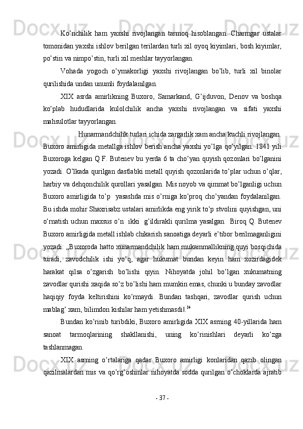 Ko’nchilik   ham   yaxshi   rivojlangan   tarmoq   hisoblangan.   Charmgar   ustalar
tomonidan yaxshi ishlov berilgan terilardan turli xil oyoq kiyimlari, bosh kiyimlar,
po’stin va nimpo’stin, turli xil meshlar tayyorlangan. 
Vohada   yogoch   o’ymakorligi   yaxshi   rivojlangan   bo’lib,   turli   xil   binolar
qurilishida undan unumli foydalanilgan. 
XIX   asrda   amirlikning   Buxoro,   Samarkand,   G’ijduvon,   Denov   va   boshqa
ko’plab   hududlarida   kulolchilik   ancha   yaxshi   rivojlangan   va   sifati   yaxshi
mahsulotlar tayyorlangan. 
Hunarmandchilik turlari ichida zargarlik xam ancha kuchli rivojlangan. 
Buxoro amirligida metallga ishlov berish ancha yaxshi yo’lga qo’yilgan. 1841 yili
Buxoroga kelgan Q F. Butenev bu yerda 6 ta cho’yan quyish qozonlari bo’lganini
yozadi. O’lkada qurilgan dastlabki metall quyish qozonlarida to’plar uchun o’qlar,
harbiy va dehqonchilik qurollari yasalgan. Mis noyob va qimmat bo’lganligi uchun
Buxoro  amirligida  to’p    yasashda   mis   o’rniga  ko’proq  cho’yandan   foydalanilgan.
Bu ishda mohir   Shaxrisabz ustalari amirlikda eng yirik to’p stvolini quyishgan, uni
o’rnatish uchun maxsus o’n   ikki   g’ildirakli qurilma yasalgan.    
Biroq Q. Butenev
Buxoro amirligida metall ishlab chikarish sanoatiga deyarli e’tibor berilmaganligini
yozadi: „Buxoroda hatto xunarmandchilik ham mukammallikning quyi bosqichida
turadi,   zavodchilik   ishi   yo’q,   agar   hukumat   bundan   keyin   ham   xozirdagidek
harakat   qilsa   o’zgarish   bo’lishi   qiyin.   Nihoyatda   johil   bo’lgan   xukumatning
zavodlar qurishi xaqida so’z bo’lishi ham mumkin emas, chunki u bunday zavodlar
haqiqiy   foyda   keltirishini   ko’rmaydi.   Bundan   tashqari,   zavodlar   qurish   uchun
mablag’ xam, bilimdon kishilar ham yetishmasdi .‖ 34
 
Bundan ko’rinib turibdiki, Buxoro amirligida XIX asrning 40-yillarida ham
sanoat   tarmoqlarining   shakllanishi,   uning   ko’rinishlari   deyarli   ko’zga
tashlanmagan. 
XIX   asrning   o’rtalariga   qadar   Buxoro   amirligi   konlaridan   qazib   olingan
qazilmalardan mis va qo’rg’oshinlar  nihoyatda sodda  qurilgan  o’choklarda ajratib
-  37  - 
  