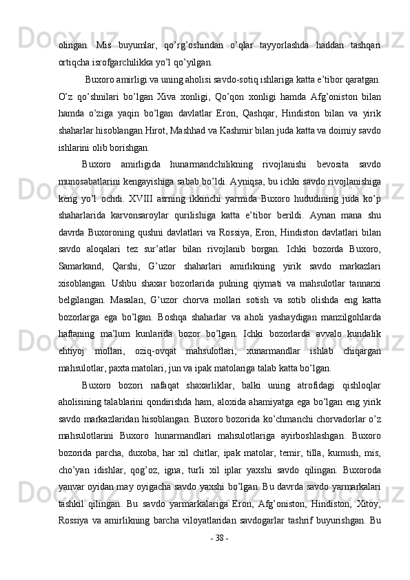 olingan.   Mis   buyumlar,   qo’rg’oshindan   o’qlar   tayyorlashda   haddan   tashqari
ortiqcha isrofgarchilikka yo’l qo’yilgan. 
Buxoro amirligi va uning aholisi savdo-sotiq ishlariga katta e’tibor qaratgan.
O’z   qo’shnilari   bo’lgan   Xiva   xonligi,   Qo’qon   xonligi   hamda   Afg’oniston   bilan
hamda   o’ziga   yaqin   bo’lgan   davlatlar   Eron,   Qashqar,   Hindiston   bilan   va   yirik
shaharlar hisoblangan Hirot, Mashhad va Kashmir bilan juda katta va doimiy savdo
ishlarini olib borishgan. 
Buxoro   amirligida   hunarmandchilikning   rivojlanishi   bevosita   savdo
munosabatlarini kengayishiga sabab bo’ldi. Ayniqsa, bu ichki savdo rivojlanishiga
keng   yo’l   ochdi.   XVIII   asrning   ikkinchi   yarmida   Buxoro   hududining   juda   ko’p
shaharlarida   karvonsaroylar   qurilishiga   katta   e’tibor   berildi.   Aynan   mana   shu
davrda   Buxoroning   qushni   davlatlari   va   Rossiya,   Eron,   Hindiston   davlatlari   bilan
savdo   aloqalari   tez   sur’atlar   bilan   rivojlanib   borgan.   Ichki   bozorda   Buxoro,
Samarkand,   Qarshi,   G’uzor   shaharlari   amirlikning   yirik   savdo   markazlari
xisoblangan.   Ushbu   shaxar   bozorlarida   pulning   qiymati   va   mahsulotlar   tannarxi
belgilangan.   Masalan,   G’uzor   chorva   mollari   sotish   va   sotib   olishda   eng   katta
bozorlarga   ega   bo’lgan.   Boshqa   shaharlar   va   aholi   yashaydigan   manzilgohlarda
haftaning   ma’lum   kunlarida   bozor   bo’lgan.   Ichki   bozorlarda   avvalo   kundalik
ehtiyoj   mollari,   oziq-ovqat   mahsulotlari,   xunarmandlar   ishlab   chiqargan
mahsulotlar, paxta matolari, jun va ipak matolariga talab katta bo’lgan. 
Buxoro   bozori   nafaqat   shaxarliklar,   balki   uning   atrofidagi   qishloqlar
aholisining talablarini qondirishda ham, aloxida ahamiyatga ega bo’lgan eng yirik
savdo markazlaridan hisoblangan. Buxoro bozorida ko’chmanchi chorvadorlar o’z
mahsulotlarini   Buxoro   hunarmandlari   mahsulotlariga   ayirboshlashgan.   Buxoro
bozorida   parcha,   duxoba,   har   xil   chitlar,   ipak   matolar,   temir,   tilla,   kumush,   mis,
cho’yan   idishlar,   qog’oz,   igna,   turli   xil   iplar   yaxshi   savdo   qilingan.   Buxoroda
yanvar oyidan may oyigacha savdo yaxshi bo’lgan. Bu davrda savdo yarmarkalari
tashkil   qilingan.   Bu   savdo   yarmarkalariga   Eron,   Afg’oniston,   Hindiston,   Xitoy,
Rossiya   va   amirlikning   barcha   viloyatlaridan   savdogarlar   tashrif   buyurishgan.   Bu
-  38  - 
  