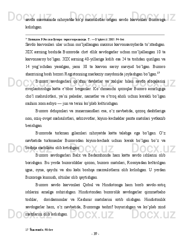 savdo   mavsumida   nihoyatda   ko’p   maxsulotlar   ortgan   savdo   karvonlari   Buxoroga
kelishgan. 
                                                                                                                                                                                            
34
 Холиқова Р.Россия-Бухоро: тарих чораҳасида. T.: ―O’qituvci . 2005. 94-бет. ‖
Savdo karvonlari  ular  uchun  mo’ljallangan  maxsus   karvonsaroylarda  to’xtashgan.
XIX   asrning   boshida   Buxoroda   chet   ellik   savdogarlar   uchun   mo’ljallangan   10   ta
karvonsaroy bo’lgan. XIX asrning 40-yillariga kelib esa 24 ta toshdan qurilgan va
14   yog’ochdan   yasalgan,   jami   38   ta   karvon   saroy   mavjud   bo’lgan.   Buxoro
shaxrining bosh bozori Registonning markaziy maydonida joylashgan bo’lgan. 17
 
Buxoro   savdogarlari   qo’shni   davlatlar   va   xalqlar   bilan   savdo   aloqalarini
rivojlantirishga   katta   e’tibor   berganlar.   Ko’chmanchi   qozoqlar   Buxoro   amirligiga
cho’l   mahsulotlari,  ya’ni   palaslar,   namatlar   va   o’troq  aholi   uchun  kerakli   bo’lgan
muhim xom ashyo — jun va terini ko’plab keltirishgan. 
Buxoro   dehqonlari   va   xunarmandlari   esa,   o’z   navbatida,   qozoq   dashtlariga
non, oziq-ovqat mahsulotlari, sabzovotlar, kiyim-kechaklar paxta matolari yetkazib
berishgan. 
Buxoroda   turkman   gilamlari   nihoyatda   katta   talabga   ega   bo’lgan.   O’z
navbatida   turkmanlar   Buxorodan   kiyim-kechak   uchun   kerak   bo’lgan   bo’z   va
boshqa matolarni olib ketishgan. 
Buxoro   savdogarlari   Balx   va   Badaxshonda   ham   katta   savdo   ishlarini   olib
borishgan.   Bu   yerda   buxoroliklar   qozon,   buxoro   matolari,   Rossiyadan   keltirilgan
igna,   oyna,   qaychi   va   shu   kabi   boshqa   maxsulotlarni   olib   kelishgan.   U   yerdan
Buxoroga kumush, oltinlar olib qaytishgan. 
Buxoro   savdo   karvonlari   Qobul   va   Hindistonga   ham   borib   savdo-sotiq
ishlarini   amalga   oshirishgan.   Hindistondan   buxorolik   savdogarlar   qimmatbaho
toshlar,     doridarmonlar   va   Kashmir   matolarini   sotib   olishgan.   Hindistonlik
savdogarlar   ham,   o’z   navbatida,   Buxoroga   tashrif   buyurishgan   va   ko’plab   xind
matolarini olib kelishgan. 
17  Ўша манба. 90-бет 
-  39  - 
  