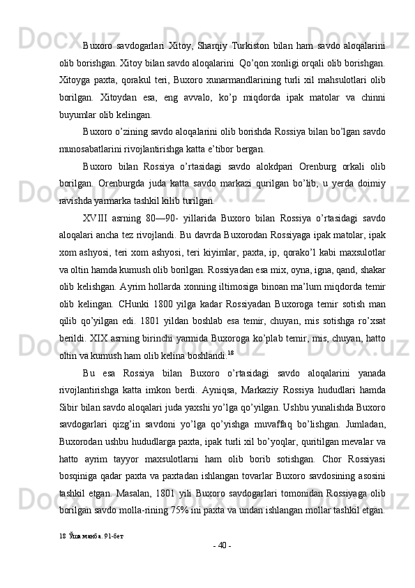 Buxoro   savdogarlari   Xitoy,   Sharqiy   Turkiston   bilan   ham   savdo   aloqalarini
olib borishgan. Xitoy bilan savdo aloqalarini  Qo’qon xonligi orqali olib borishgan.
Xitoyga   paxta,   qorakul   teri,   Buxoro   xunarmandlarining   turli   xil   mahsulotlari   olib
borilgan.   Xitoydan   esa,   eng   avvalo,   ko’p   miqdorda   ipak   matolar   va   chinni
buyumlar olib kelingan. 
Buxoro o’zining savdo aloqalarini olib borishda Rossiya bilan bo’lgan savdo
munosabatlarini rivojlantirishga katta e’tibor bergan. 
Buxoro   bilan   Rossiya   o’rtasidagi   savdo   alokdpari   Orenburg   orkali   olib
borilgan.   Orenburgda   juda   katta   savdo   markazi   qurilgan   bo’lib,   u   yerda   doimiy
ravishda yarmarka tashkil kilib turilgan. 
XVIII   asrning   80—90-   yillarida   Buxoro   bilan   Rossiya   o’rtasidagi   savdo
aloqalari ancha tez rivojlandi. Bu davrda Buxorodan Rossiyaga ipak matolar, ipak
xom  ashyosi,  teri  xom  ashyosi,  teri  kiyimlar, paxta,  ip, qorako’l  kabi  maxsulotlar
va oltin hamda kumush olib borilgan. Rossiyadan esa mix, oyna, igna, qand, shakar
olib kelishgan. Ayrim hollarda xonning iltimosiga binoan ma’lum miqdorda temir
olib   kelingan.   CHunki   1800   yilga   kadar   Rossiyadan   Buxoroga   temir   sotish   man
qilib   qo’yilgan   edi.   1801   yildan   boshlab   esa   temir,   chuyan,   mis   sotishga   ro’xsat
berildi. XIX asrning birinchi yarmida Buxoroga ko’plab temir, mis, chuyan, hatto
oltin va kumush ham olib kelina boshlandi. 18
 
Bu   esa   Rossiya   bilan   Buxoro   o’rtasidagi   savdo   aloqalarini   yanada
rivojlantirishga   katta   imkon   berdi.   Ayniqsa,   Markaziy   Rossiya   hududlari   hamda
Sibir bilan savdo aloqalari juda yaxshi yo’lga qo’yilgan. Ushbu yunalishda Buxoro
savdogarlari   qizg’in   savdoni   yo’lga   qo’yishga   muvaffaq   bo’lishgan.   Jumladan,
Buxorodan ushbu hududlarga paxta, ipak turli xil bo’yoqlar, quritilgan mevalar va
hatto   ayrim   tayyor   maxsulotlarni   ham   olib   borib   sotishgan.   Chor   Rossiyasi
bosqiniga  qadar  paxta  va  paxtadan  ishlangan  tovarlar   Buxoro savdosining   asosini
tashkil   etgan.   Masalan,   1801   yili   Buxoro   savdogarlari   tomonidan   Rossiyaga   olib
borilgan savdo molla-rining 75% ini paxta va undan ishlangan mollar tashkil etgan.
18  Ўша манба. 91-бет 
-  40  - 
  