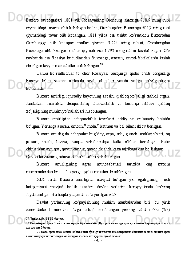 Buxoro   savdogarlari   1801   yili   Rossiyaning   Orenburg   shaxriga   718,9   ming   rubl
qiymatidagi tovarni olib kelishgan bo’lsa, Orenburgdan Buxoroga 504,7 ming rubl
qiymatidagi   tovar   olib   ketishgan.   1811   yilda   esa   ushbu   ko’rsatkich   Buxorodan
Orenburgga   olib   kelingan   mollar   qiymati   3.224   ming   rublni,   Orenburgdan
Buxoroga   olib   ketilgan   mollar   qiymati   esa   1.792   ming.rublni   tashkil   etgan.   O’z
navbatida   esa   Rossiya   hududlaridan   Buxoroga,   asosan,   zavod-fabrikalarda   ishlab
chiqilgan tayyor maxsulotlar olib kelingan. 19
 
Ushbu   ko’rsatkichlar   to   chor   Rossiyasi   bosqiniga   qadar   o’sib   borganligi
Rossiya   bilan   Buxoro   o’rtasida   savdo   aloqalari   yaxshi   yo’lga   qo’yilganligini
ko’rsatadi. 
Buxoro  amirligi  iqtisodiy  hayotining  asosini  qishloq   xo’jaligi   tashkil  etgan.
Jumladan,   amirlikda   dehqonchiliq   chorvachilik   va   tomorqa   ishlovi   qishloq
xo’jaligining muhim yo’nalishlari hisoblangan. 
Buxoro   amirligida   dehqonchilik   texnikasi   oddiy   va   an’anaviy   holatda
bo’lgan. Yerlarga asosan, omoch, 20
 mola, 21  
ketmon va bel bilan ishlov berilgan. 
Buxoro   amirligida   dehqonlar   bug’doy,   arpa,   suli,   guruch,   makkajo’xori,   oq
jo’xori,   mosh,   loviya,   kunjut   yetishtirishga   katta   e’tibor   berishgan.   Poliz
ekinlaridan ayniqsa, qovun-tarvuz, qovoq   ekishda katta tajribaga ega bo’lishgan. 
Qovun-tarvuzning nihoyatda ko’p turlari yetishtirilgan. 
Buxoro   amirligining   agrar   munosabatlari   tarixida   eng   muxim
muammolardan biri — bu yerga egalik masalasi hisoblangan. 
XIX   asrda   Buxoro   amirligida   mavjud   bo’lgan   yer   egaligining     uch
kategoriyasi   mavjud   bo’lib   ulardan   davlat   yerlarini   kengaytiishda   ko’proq
foydalanilgan. Bu haqda yuqorida so’z yuritgan edik. 
Davlat   yerlarining   ko’payishining   muhim   manbalaridan   biri,   bu   yirik
zamindorlar   tomonidan   o’ziga   talluqli   xisoblangan   yerning   uchdan   ikki   (2/3)
19  Ўша манба. 91-92-бетлар. 
20  Омоч-барча Ўрта Осиеs хонликларида бўлгани каби, Бухоро амилигида ҳам ерга ишлов бериш учун асосий
иш қуроли бўлган. 
21  Мола-ерни омоч билан ҳайдагандан сўнг, унинг катта кесакларини майдалаш ва экин экишга ерни
текислаш учун ишлатиладиган 	
еsғочдан ясалган иш қуроли ҳисобланган.  
-  41  - 
  