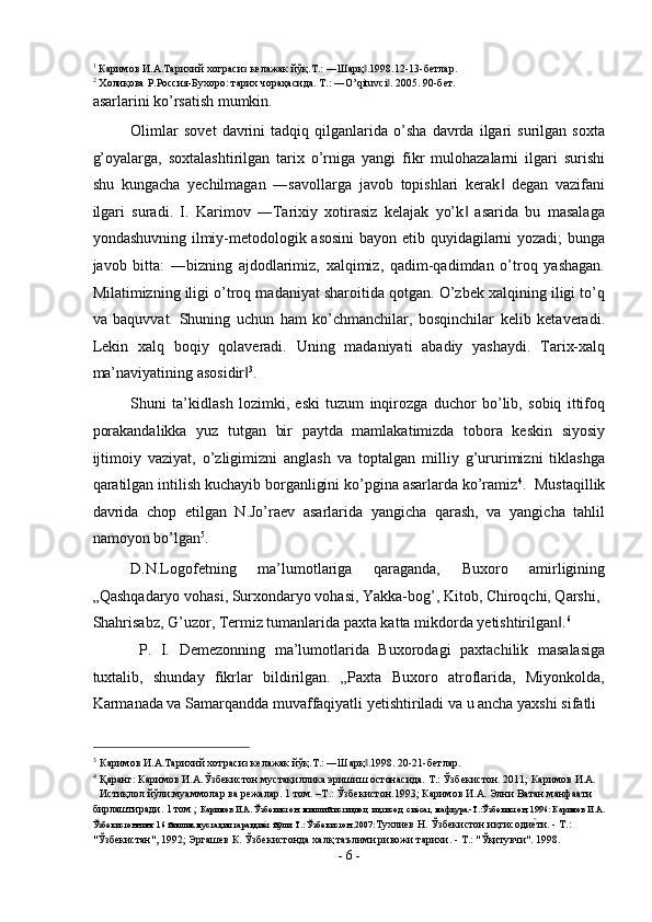 1
  Каримов   И . А . Тарихий   хотрасиз   келажак   йўқ . Т .: ― Шарқ .1998.12-13-‖ бетлар . 
2
  Холиқова   Р . Россия - Бухоро :  тарих   чораҳасида .  T.: ―O’qituvci . 2005. 90-бет. 	
‖
asarlarini ko’rsatish mumkin. 
Olimlar   sovet   davrini   tadqiq   qilganlarida   o’sha   davrda   ilgari   surilgan   soxta
g’oyalarga,   soxtalashtirilgan   tarix   o’rniga   yangi   fikr   mulohazalarni   ilgari   surishi
shu   kungacha   yechilmagan   ―savollarga   javob   topishlari   kerak   degan   vazifani	
‖
ilgari   suradi.   I.   Karimov   ―Tarixiy   xotirasiz   kelajak   yo’k   asarida   bu   masalaga	
‖
yondashuvning ilmiy-metodologik asosini  bayon etib quyidagilarni yozadi; bunga
javob   bitta:   ―bizning   ajdodlarimiz,   xalqimiz,   qadim-qadimdan   o’troq   yashagan.
Milatimizning iligi o’troq madaniyat sharoitida qotgan. O’zbek xalqining iligi to’q
va   baquvvat.   Shuning   uchun   ham   ko’chmanchilar,   bosqinchilar   kelib   ketaveradi.
Lekin   xalq   boqiy   qolaveradi.   Uning   madaniyati   abadiy   yashaydi.   Tarix-xalq
ma’naviyatining asosidir	
‖ 3
.  
Shuni   ta’kidlash   lozimki,   eski   tuzum   inqirozga   duchor   bo’lib,   sobiq   ittifoq
porakandalikka   yuz   tutgan   bir   paytda   mamlakatimizda   tobora   keskin   siyosiy
ijtimoiy   vaziyat,   o’zligimizni   anglash   va   toptalgan   milliy   g’ururimizni   tiklashga
qaratilgan intilish kuchayib borganligini ko’pgina asarlarda ko’ramiz 4
.  Mustaqillik
davrida   chop   etilgan   N.Jo’raev   asarlarida   yangicha   qarash,   va   yangicha   tahlil
namoyon bo’lgan 5
.  
D.N.Logofetning   ma’lumotlariga   qaraganda,   Buxoro   amirligining
„Qashqadaryo vohasi, Surxondaryo vohasi, Yakka-bog’, Kitob, Chiroqchi, Qarshi, 
Shahrisabz, G’uzor, Termiz tumanlarida paxta katta mikdorda yetishtirilgan .	
‖ 6
 
  P.   I.   Demezonning   ma’lumotlarida   Buxorodagi   paxtachilik   masalasiga
tuxtalib,   shunday   fikrlar   bildirilgan.   „Paxta   Buxoro   atroflarida,   Miyonkolda,
Karmanada va Samarqandda muvaffaqiyatli yetishtiriladi va u ancha yaxshi sifatli 
                                                           
3
Каримов И.А.Тарихий хотрасиз келажак йўқ.Т.: ―Шарқ .1998. 20-21-бетлар. 	
‖
4
Қаранг: Каримов И.А.Ўзбекистон мустақиллика эришиш остонасида. Т.: Ўзбекистон. 2011; Каримов И.А. 
Истиқлол йўли:муаммолар ва режалар. 1 том. –Т.: Ўзбекистон.1993; Каримов И.А. Элни Ватан манфаати 
бирлаштиради. 1 том ;  Каримов И.А. Ўзбекистон: миллий истиқлол, иқтисод, си	
еsсат, мафкура.-Т.:Ўзбекистон, 1996: Каримов И.А. 
Ўзбекистоннинг 16 йиллик мустақил тараққи	
еsт йўли. Т.: Ўзбекистон..2007: Тухлиев Н. Ўзбекистон иқтисоди	еsти. - Т.: 
"Ўзбекистан", 1992; Эргашев К. Ўзбекистонда халқ таълими ривожи тарихи. - Т.: "Ўқитувчи". 1998. 
-  6  - 
  