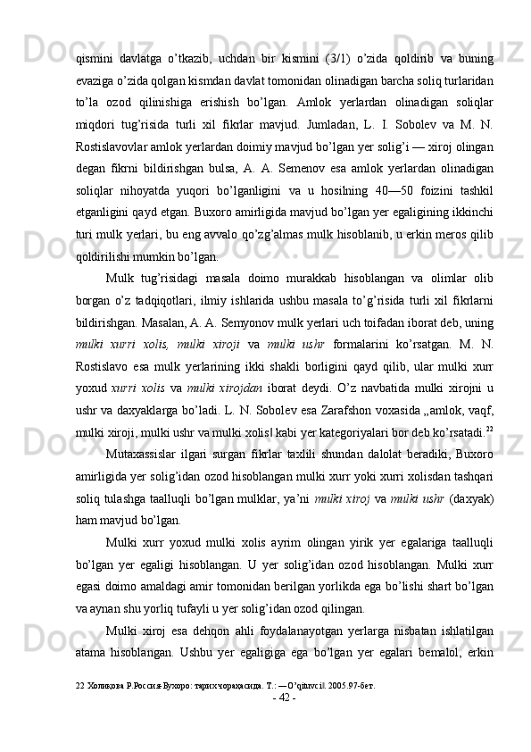 qismini   davlatga   o’tkazib,   uchdan   bir   kismini   (3/1)   o’zida   qoldirib   va   buning
evaziga o’zida qolgan kismdan davlat tomonidan olinadigan barcha soliq turlaridan
to’la   ozod   qilinishiga   erishish   bo’lgan.   Amlok   yerlardan   olinadigan   soliqlar
miqdori   tug’risida   turli   xil   fikrlar   mavjud.   Jumladan,   L.   I.   Sobolev   va   M.   N.
Rostislavovlar amlok yerlardan doimiy mavjud bo’lgan yer solig’i — xiroj olingan
degan   fikrni   bildirishgan   bulsa,   A.   A.   Semenov   esa   amlok   yerlardan   olinadigan
soliqlar   nihoyatda   yuqori   bo’lganligini   va   u   hosilning   40—50   foizini   tashkil
etganligini qayd etgan. Buxoro amirligida mavjud bo’lgan yer egaligining ikkinchi
turi mulk yerlari, bu eng avvalo qo’zg’almas mulk hisoblanib, u erkin meros qilib
qoldirilishi mumkin bo’lgan. 
Mulk   tug’risidagi   masala   doimo   murakkab   hisoblangan   va   olimlar   olib
borgan   o’z   tadqiqotlari,   ilmiy   ishlarida   ushbu   masala   to’g’risida   turli   xil   fikrlarni
bildirishgan. Masalan, A. A. Semyonov mulk yerlari uch toifadan iborat deb, uning
mulki   xurri   xolis,   mulki   xiroji   va   mulki   ushr   formalarini   ko’rsatgan.   M.   N.
Rostislavo   esa   mulk   yerlarining   ikki   shakli   borligini   qayd   qilib,   ular   mulki   xurr
yoxud   xurri   xolis   va   mulki   xirojdan   iborat   deydi.   O’z   navbatida   mulki   xirojni   u
ushr va daxyaklarga bo’ladi. L. N. Sobolev esa Zarafshon voxasida „amlok, vaqf,
mulki xiroji, mulki ushr va mulki xolis  kabi yer kategoriyalari bor deb ko’rsatadi.‖ 22
Mutaxassislar   ilgari   surgan   fikrlar   taxlili   shundan   dalolat   beradiki,   Buxoro
amirligida yer solig’idan ozod hisoblangan mulki xurr yoki xurri xolisdan tashqari
soliq tulashga  taalluqli  bo’lgan mulklar, ya’ni   mulki  xiroj   va   mulki  ushr   (daxyak)
ham mavjud bo’lgan. 
Mulki   xurr   yoxud   mulki   xolis   ayrim   olingan   yirik   yer   egalariga   taalluqli
bo’lgan   yer   egaligi   hisoblangan.   U   yer   solig’idan   ozod   hisoblangan.   Mulki   xurr
egasi doimo amaldagi amir tomonidan berilgan yorlikda ega bo’lishi shart bo’lgan
va aynan shu yorliq tufayli u yer solig’idan ozod qilingan. 
Mulki   xiroj   esa   dehqon   ahli   foydalanayotgan   yerlarga   nisbatan   ishlatilgan
atama   hisoblangan.   Ushbu   yer   egaligiga   ega   bo’lgan   yer   egalari   bemalol,   erkin
22  Холиқова Р.Россия-Бухоро: тарих чораҳасида. T.: ―O’qituvci . 2005.97-бет.	
‖  
-  42  - 
  
