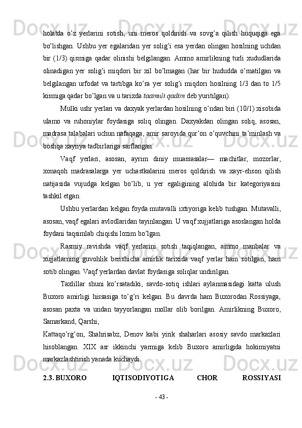 holatda   o’z   yerlarini   sotish,   uni   meros   qoldirish   va   sovg’a   qilish   huquqiga   ega
bo’lishgan.   Ushbu  yer  egalaridan  yer  solig’i   esa   yerdan   olingan   hosilning  uchdan
bir   (1/3)   qismiga   qadar   olinishi   belgilangan.   Ammo   amirlikning  turli   xududlarida
olinadigan   yer   solig’i   miqdori   bir   xil   bo’lmagan   (har   bir   hududda   o’rnatilgan   va
belgilangan   urfodat   va   tartibga   ko’ra   yer   solig’i   miqdori   hosilning   1/3   dan  to   1/5
kismiga qadar bo’lgan va u tarixda  taamuli qadim  deb yuritilgan). 
Mulki ushr yerlari va daxyak yerlardan hosilning o’ndan biri (10/1) xisobida
ulamo   va   ruhoniylar   foydasiga   soliq   olingan.   Daxyakdan   olingan   soliq,   asosan,
madrasa talabalari uchun nafaqaga, amir saroyida qur’on o’quvchini ta’minlash va
boshqa xayriya tadbirlariga sarflangan. 
Vaqf   yerlari,   asosan,   ayrim   diniy   muassasalar—   machitlar,   mozorlar,
xonaqoh   madrasalarga   yer   uchastkalarini   meros   qoldirish   va   xayr-ehson   qilish
natijasida   vujudga   kelgan   bo’lib,   u   yer   egaligining   alohida   bir   kategoriyasini
tashkil etgan. 
Ushbu yerlardan kelgan foyda mutavalli ixtiyoriga kelib tushgan. Mutavalli,
asosan, vaqf egalari avlodlaridan tayinlangan. U vaqf xujjatlariga asoslangan holda
foydani taqsimlab chiqishi lozim bo’lgan. 
Rasmiy   ravishda   vaqf   yerlarini   sotish   taqiqlangan,   ammo   manbalar   va
xujjatlarning   guvohlik   berishicha   amirlik   tarixida   vaqf   yerlar   ham   sotilgan,   ham
sotib olingan. Vaqf yerlardan davlat foydasiga soliqlar undirilgan. 
Taxlillar   shuni   ko’rsatadiki,   savdo-sotiq   ishlari   aylanmasidagi   katta   ulush
Buxoro   amirligi   hissasiga   to’g’ri   kelgan.   Bu   davrda   ham   Buxorodan   Rossiyaga,
asosan   paxta   va   undan   tayyorlangan   mollar   olib   borilgan.   Amirlikning   Buxoro,
Samarkand, Qarshi, 
Kattaqo’rg’on,   Shahrisabz,   Denov   kabi   yirik   shaharlari   asosiy   savdo   markazlari
hisoblangan.   XIX   asr   ikkinchi   yarmiga   kelib   Buxoro   amirligida   hokimiyatni
markazlashtirish yanada kuchaydi. 
2.3. BUXORO  IQTISODIYOTIGA  CHOR  ROSSIYASI 
-  43  - 
  