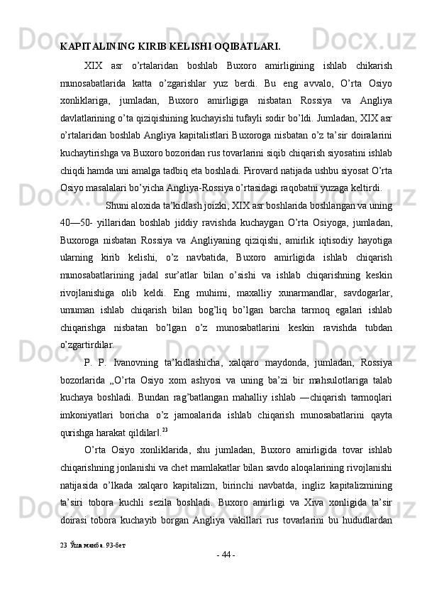 KAPITALINING KIRIB KELISHI OQIBATLARI . 
XIX   asr   o’rtalaridan   boshlab   Buxoro   amirligining   ishlab   chikarish
munosabatlarida   katta   o’zgarishlar   yuz   berdi.   Bu   eng   avvalo,   O’rta   Osiyo
xonliklariga,   jumladan,   Buxoro   amirligiga   nisbatan   Rossiya   va   Angliya
davlatlarining o’ta qiziqishining kuchayishi tufayli sodir bo’ldi. Jumladan, XIX asr
o’rtalaridan boshlab Angliya kapitalistlari  Buxoroga nisbatan o’z ta’sir doiralarini
kuchaytirishga va Buxoro bozoridan rus tovarlarini siqib chiqarish siyosatini ishlab
chiqdi hamda uni amalga tadbiq eta boshladi. Pirovard natijada ushbu siyosat O’rta
Osiyo masalalari bo’yicha Angliya-Rossiya o’rtasidagi raqobatni yuzaga keltirdi. 
Shuni aloxida ta’kidlash joizki, XIX asr boshlarida boshlangan va uning
40—50-   yillaridan   boshlab   jiddiy   ravishda   kuchaygan   O’rta   Osiyoga,   jumladan,
Buxoroga   nisbatan   Rossiya   va   Angliyaning   qiziqishi,   amirlik   iqtisodiy   hayotiga
ularning   kirib   kelishi,   o’z   navbatida,   Buxoro   amirligida   ishlab   chiqarish
munosabatlarining   jadal   sur’atlar   bilan   o’sishi   va   ishlab   chiqarishning   keskin
rivojlanishiga   olib   keldi.   Eng   muhimi,   maxalliy   xunarmandlar,   savdogarlar,
umuman   ishlab   chiqarish   bilan   bog’liq   bo’lgan   barcha   tarmoq   egalari   ishlab
chiqarishga   nisbatan   bo’lgan   o’z   munosabatlarini   keskin   ravishda   tubdan
o’zgartirdilar. 
P.   P.   Ivanovning   ta’kidlashicha,   xalqaro   maydonda,   jumladan,   Rossiya
bozorlarida   „O’rta   Osiyo   xom   ashyosi   va   uning   ba’zi   bir   mahsulotlariga   talab
kuchaya   boshladi.   Bundan   rag’batlangan   mahalliy   ishlab   ―chiqarish   tarmoqlari
imkoniyatlari   boricha   o’z   jamoalarida   ishlab   chiqarish   munosabatlarini   qayta
qurishga harakat qildilar .‖ 23
 
O’rta   Osiyo   xonliklarida,   shu   jumladan,   Buxoro   amirligida   tovar   ishlab
chiqarishning jonlanishi va chet mamlakatlar bilan savdo aloqalarining rivojlanishi
natijasida   o’lkada   xalqaro   kapitalizm,   birinchi   navbatda,   ingliz   kapitalizmining
ta’siri   tobora   kuchli   sezila   boshladi.   Buxoro   amirligi   va   Xiva   xonligida   ta’sir
doirasi   tobora   kuchayib   borgan   Angliya   vakillari   rus   tovarlarini   bu   hududlardan
23  Ўша манба. 93-бет 
-  44  - 
  
