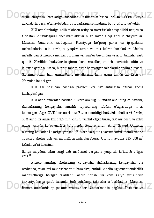siqib   chiqarish   harakatiga   tushdilar.   Inglizlar   ta’sirida   bo’lgan   O’rta   Osiyo
xukmdorlari esa, o’z navbatida, rus tovarlariga solinadigan bojni oshirib qo’ydilar. 
XIX asr o’rtalariga kelib talabdan ortiqcha tovar ishlab chiqarilishi natijasida
turkistonlik   savdogarlar   chet   mamlakatlar   bilan   savdo   aloqalarini   kuchaytirdilar.
Masalan,   buxorolik   savdogarlar   Rossiyaga   ko’proq   paxta   va   ip-gazlama
mahsulotlarini   olib   borib,   u   yoqdan   temir   va   mis   keltira   boshladilar.   Ushbu
metallardan Buxoroda mehnat qurollari va ruzg’or buyumlari yasaldi, tangalar zarb
qilindi.   Xonliklar   hududlarida   qimmatbaho   metallar,   birinchi   navbatda,   oltin   va
kumush qazib olinsada, biroq u tobora oshib borayotgan talablarni qondira olmasdi.
SHuning   uchun   ham   qimmatbaho   metallarning   katta   qismi   Hindiston,   Eron   va
Xitoydan keltirilgan. 
XIX   asr   boshidan   boshlab   paxtachilikni   rivojlantirishga   e’tibor   ancha
kuchaytirilgan. 
XIX asr o’rtalaridan boshlab Buxoro amirligi hududida aholining ko’payishi,
shaharlarning   kengayishi,   amirlik   iqtisodining   tubdan   o’zgarishiga   ta’sir
ko’rsatgan. Agar XVIII asr oxirlarida Buxoro amirligi hududida aholi soni 2 mln,
XIX asr o’rtalariga kelib 2,5 mln kishini tashkil etgan bulsa, XX asr boshiga kelib
uning   yanada   ko’payganligi   to’g’risida   Buxoro   amiri   Amir   Sayyid   Olimxon
o’zining   Millatlar   Ligasiga   yozgan   „Buxoro   xalqining   xasrati   tarixi   nomli   xatida‖
„Buxoro   aholisi   uch   yar   im   million   nafardan   iborat.   Uning   maydoni   225   000   m 2
keladi, ya’ni taxminan 
Italiya   maydoni   bilan   teng   deb   ma’lumot   berganini   yuqorida   ta’kidlab   o’tgan	
‖
edik. 42
 
Buxoro   amirligi   aholisining   ko’payishi,   shaharlarning   kengayishi,   o’z
navbatida, tovar-pul munosabatlarini ham rivojlantirdi. Aholining xunarmandchilik
mahsulotlariga   bo’lgan   talablarini   oshib   borishi   va   xom   ashyo   yetishtirish
imkoniyatlariga   qarab   tumanlar   turli   sohalarga   ixtisoslasha   boshladilar.   Masalan,
Buxoro   atroflarida   ip-gazlama   maxsulotlari,   Samarkandda   qog’oz,   Toshkent   va
-  45  - 
  