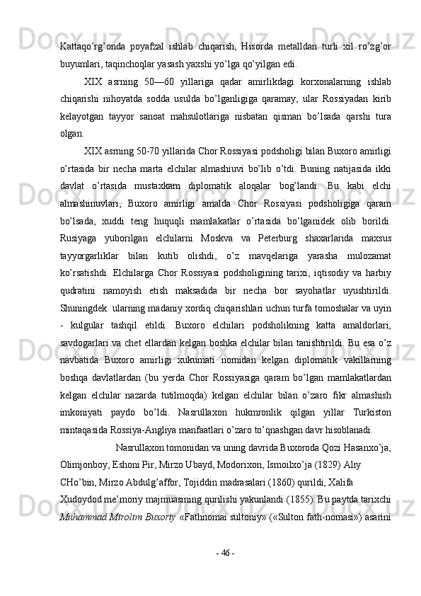Kattaqo’rg’onda   poyafzal   ishlab   chiqarish,   Hisorda   metalldan   turli   xil   ro’zg’or
buyumlari, taqinchoqlar yasash yaxshi yo’lga qo’yilgan edi. 
XIX   asrning   50—60   yillariga   qadar   amirlikdagi   korxonalarning   ishlab
chiqarishi   nihoyatda   sodda   usulda   bo’lganligiga   qaramay,   ular   Rossiyadan   kirib
kelayotgan   tayyor   sanoat   mahsulotlariga   nisbatan   qisman   bo’lsada   qarshi   tura
olgan. 
XIX asrning 50-70 yillarida Chor Rossiyasi podsholigi bilan Buxoro amirligi
o’rtasida   bir   necha   marta   elchilar   almashiuvi   bo’lib   o’tdi.   Buning   natijasida   ikki
davlat   o’rtasida   mustaxkam   diplomatik   aloqalar   bog’landi.   Bu   kabi   elchi
almashinuvlari,   Buxoro   amirligi   amalda   Chor   Rossiyasi   podsholigiga   qaram
bo’lsada,   xuddi   teng   huquqli   mamlakatlar   o’rtasida   bo’lganidek   olib   borildi.
Rusiyaga   yuborilgan   elchilarni   Moskva   va   Peterburg   shaxarlarida   maxsus
tayyorgarliklar   bilan   kutib   olishdi,   o’z   mavqelariga   yarasha   mulozamat
ko’rsatishdi.   Elchilarga   Chor   Rossiyasi   podsholigining   tarixi,   iqtisodiy   va   harbiy
qudratini   namoyish   etish   maksadida   bir   necha   bor   sayohatlar   uyushtirildi.
Shuningdek. ularning madaniy xordiq chiqarishlari uchun turfa tomoshalar va uyin
-   kulgular   tashqil   etildi.   Buxoro   elchilari   podsholikning   katta   amaldorlari,
savdogarlari va chet ellardan kelgan boshka elchilar bilan tanishtirildi. Bu esa o’z
navbatida   Buxoro   amirligi   xukumati   nomidan   kelgan   diplomatik   vakillarning
boshqa   davlatlardan   (bu   yerda   Chor   Rossiyasiga   qaram   bo’lgan   mamlakatlardan
kelgan   elchilar   nazarda   tutilmoqda)   kelgan   elchilar   bilan   o’zaro   fikr   almashish
imkoniyati   paydo   bo’ldi.   Nasrullaxon   hukmronlik   qilgan   yillar   Turkiston
mintaqasida Rossiya-Angliya manfaatlari o’zaro to’qnashgan davr hisoblanadi. 
Nasrullaxon tomonidan va uning davrida Buxoroda Qozi Hasanxo’ja, 
Olimjonboy, Eshoni Pir, Mirzo Ubayd, Modorixon, Ismoilxo’ja (1829) Aliy 
CHo’bin, Mirzo Abdulg’affor, Tojiddin madrasalari (1860) qurildi, Xalifa 
Xudoydod me’moriy majmuasining qurilishi yakunlandi (1855). Bu paytda tarixchi
Muhammad Mirolim Buxoriy  «Fathnomai sultoniy» («Sulton fath-nomasi») asarini
-  46  - 
  