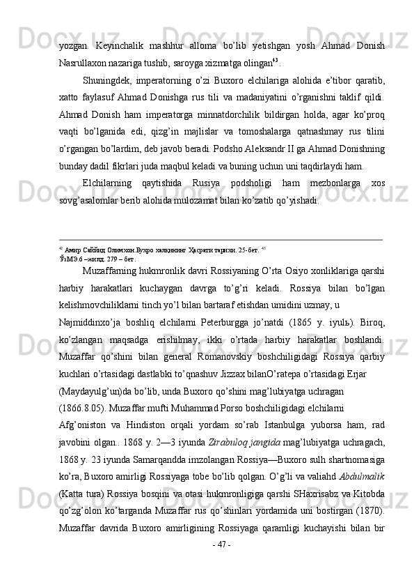 yozgan.   Keyinchalik   mashhur   alloma   bo’lib   yetishgan   yosh   Ahmad   Donish
Nasrullaxon nazariga tushib, saroyga xizmatga olingan 43
. 
Shuningdek,   imperatorning   o’zi   Buxoro   elchilariga   alohida   e’tibor   qaratib,
xatto   faylasuf   Ahmad   Donishga   rus   tili   va   madaniyatini   o’rganishni   taklif   qildi.
Ahmad   Donish   ham   imperatorga   minnatdorchilik   bildirgan   holda,   agar   ko’proq
vaqti   bo’lganida   edi,   qizg’in   majlislar   va   tomoshalarga   qatnashmay   rus   tilini
o’rgangan bo’lardim, deb javob beradi. Podsho Aleksandr II ga Ahmad Donishning
bunday dadil fikrlari juda maqbul keladi va buning uchun uni taqdirlaydi ham. 
Elchilarning   qaytishida   Rusiya   podsholigi   ham   mezbonlarga   xos
sovg’asalomlar berib alohida mulozamat bilan ko’zatib qo’yishadi. 
                                                                                                                                                                                            
42
 Амир Саййид Олимхон.Бухро халқининг Ҳасрати тарихи. 25-бет.  43
ЎзМЭ.6 –жилд. 279 – бет. 
Muzaffarning hukmronlik davri Rossiyaning O’rta Osiyo xonliklariga qarshi
harbiy   harakatlari   kuchaygan   davrga   to’g’ri   keladi.   Rossiya   bilan   bo’lgan
kelishmovchiliklarni tinch yo’l bilan bartaraf etishdan umidini uzmay, u  
Najmiddinxo’ja   boshliq   elchilarni   Peterburgga   jo’natdi   (1865   y.   iyul ь ).   Biroq,
ko’zlangan   maqsadga   erishilmay,   ikki   o’rtada   harbiy   harakatlar   boshlandi.
Muzaffar   qo’shini   bilan   general   Romanovskiy   boshchiligidagi   Rossiya   qarbiy
kuchlari o’rtasidagi dastlabki to’qnashuv Jizzax bilanO’ratepa o’rtasidagi Erjar 
(Maydayulg’un)da bo’lib, unda Buxoro qo’shini mag’lubiyatga uchragan 
(1866.8.05). Muzaffar mufti Muhammad Porso boshchiligidagi elchilarni 
Afg’oniston   va   Hindiston   orqali   yordam   so’rab   Istanbulga   yuborsa   ham,   rad
javobini olgan.. 1868 y. 2—3 iyunda   Zirabuloq jangida   mag’lubiyatga uchragach,
1868 y. 23 iyunda Samarqandda imzolangan Rossiya—Buxoro sulh shartnomasiga
ko’ra, Buxoro amirligi Rossiyaga tobe bo’lib qolgan. O’g’li va valiahd  Abdulmalik
(Katta tura) Rossiya bosqini va otasi hukmronligiga qarshi SHaxrisabz va Kitobda
qo’zg’olon   ko’targanda   Muzaffar   rus   qo’shinlari   yordamida   uni   bostirgan   (1870).
Muzaffar   davrida   Buxoro   amirligining   Rossiyaga   qaramligi   kuchayishi   bilan   bir
-  47  - 
  