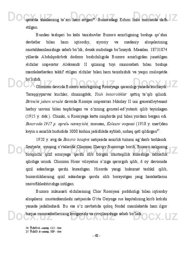 qatorda   shialarning   ta’siri   ham   ortgan 24
.   Buxorodagi   Eshon   Imlo   mozorida   dafn
etilgan. 
Bundan   tashqari   bu   kabi   tanishuvlar   Buxoro   amirligining   boshqa   qo’shni
davlatlar   bilan   ham   iqtisodiy,   siyosiy   va   madaniy   aloqalarining
mustahkamlanishiga sabab bo’ldi, desak mubolaga bo’lmaydi. Masalan. 18731874
yillarda   Abdulqodirbek   dodxox   boshchiligida   Buxoro   amirligidan   junatilgan
elchilar   imperator   Aleksandr   II   qizining   tuyi   munosabati   bilan   boshqa
mamlakatlardan   taklif   etilgan   elchilar   bilan   ham   tanishishdi   va   yaqin   muloqatda
bo’lishdi. 
Olimxon davrida Buxoro amirligining Rossiyaga qaramligi yanada kuchaydi.
Taraqqiyparvar   kuchlar,   shuningdek,   Yosh   buxoroliklar   qattiq   ta’qib   qilindi.
Birinchi   jahon   urushi   davrida   Rossiya   imperatori   Nikolay   II   uni   generalleytenant
harbiy   unvoni   bilan   taqdirlagan   va   o’zining   general-ad’yutanti   qilib   tayinlagan
(1915 y. dek.). Chunki, u Rossiyaga katta miqdorda pul bilan yordam bergan edi.
Buxoroda 1917 p. aprel ь   namoyishi,   xususan,   Kolesov voqeasi   (1918 y. mart)dan
keyin u amirlik hududida 3000 kishini jadidlikda ayblab, nohaq qatl qildirgan 25
. 
1920 y. avg.da   Buxoro bosqini   natijasida amirlik tuzumi ag’darib tashlandi.
Sentyabr   oyining o’rtalarida Olimxon Sharqiy Buxoroga borib, Buxoro xalqining
bosqinchi   qizil   armiyaga   qarshi   olib   borgan   mustaqillik   kurashiga   rahbarlik
qilishga   urindi.   Olimxon   Hisor   viloyatini   o’ziga   qarorgoh   qilib,   6   oy   davomida
qizil   askarlarga   qarshi   kurashgan.   Hisorda   yangi   hukumat   tashkil   qilib,
buxoroliklarning   qizil   askarlarga   qarshi   olib   borayotgan   jang   harakatlarini
muvofiklashtirishga intilgan.   
Buxoro   xukumati   elchilarining   Chor   Rossiyasi   podsholigi   bilan   iqtisodiy
aloqalarni     mustaxkamlashi  natijasida  O’rta Osiyoga  rus  kapitalining kirib kelishi
yanada   jadallashadi.   Bu   esa   o’z   navbatida   qoloq   feodal   mamlakatda   ham   ilgor
burjua munosabatlarining kengayishi va rivojlanishiga sabab bo’ladi. 
24  ЎзМЭ.6 –жилд. 112 - бет 
25  ЎзМЭ. 6–жилд. 509 - бет 
-  48  - 
  